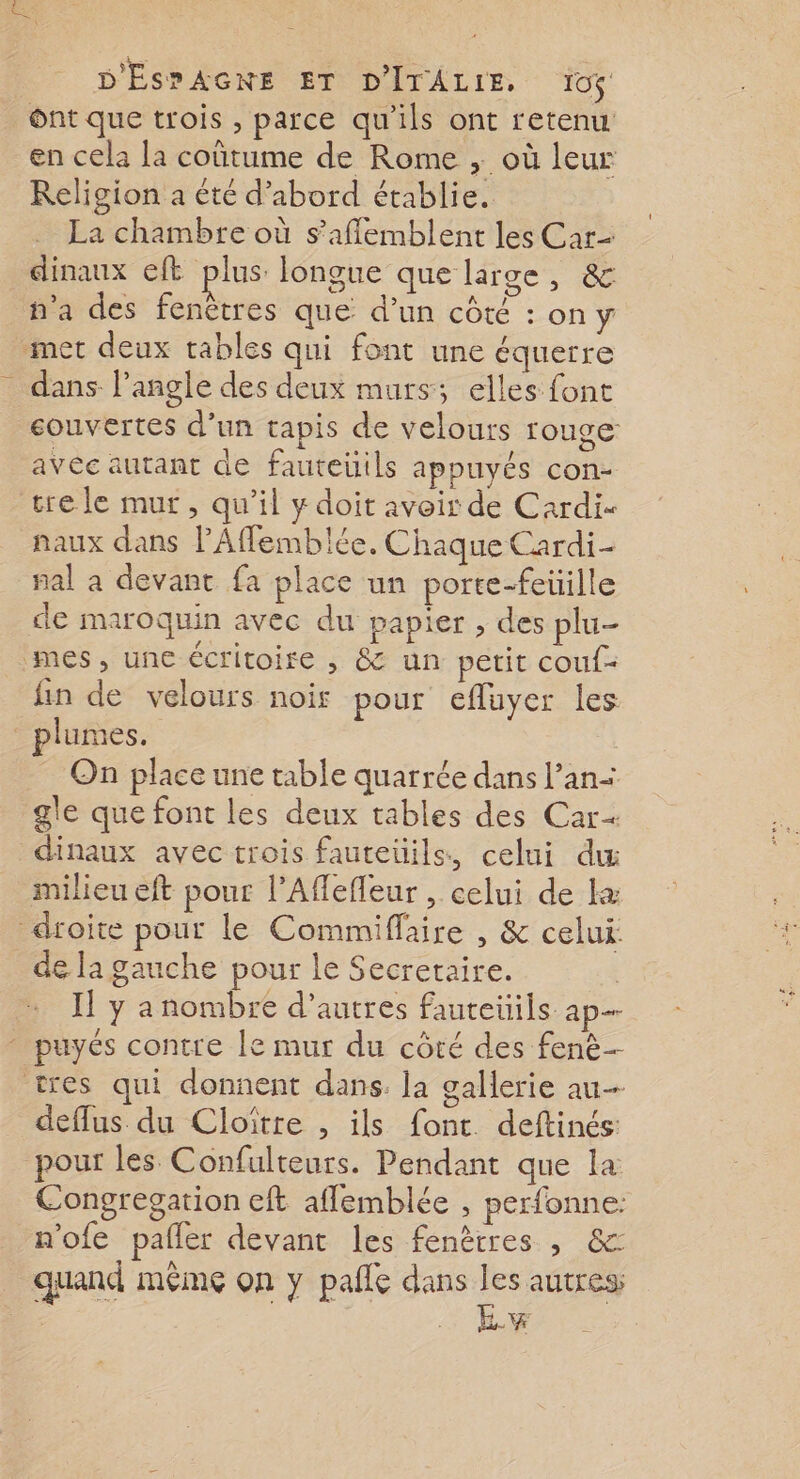 Ônt que trois , parce qu’ils ont retenu en cela la coûtume de Rome , où leur Religion a été d'abord établie. La chambre où s’aflemblent les Car dinaux eft plus longue que large, &amp; n'a des fenêtres que d’un côté : on y met deux tables qui font une équerre _ dans l'angle des deux murs; elles font couvertes d’un tapis de velours rouge avée autant de fauteuils appuyés con- trele mur, qu’il y doit avoir de Cardi- naux dans PAffemblée. Chaque Cardi- nal a devant fa place un porte-feüille de maroquin avec du papier , des plu mes, une écritoire , &amp; un petit couf- fin de velours noir pour efluyer les plumes. On place une table quarrée dans l’an- gle que font les deux tables des Car= dinaux avec trois fauteüils, celui dw milieu eft pour l’Aflefleur , celui de æ droite pour le Commiflaire , &amp; celui dela gauche pour le Secretaire. | I! y a nombre d’autres fauteüils ap - puyés contre le mur du côté des fenè- tres qui donnent dans. la gallerie au deflus du Cloïtre , ils font deftinés: pour les Confulteurs. Pendant que la Congregation eft aflemblée , perfonne: n'ofe pafler devant les fenêtres , &amp; quand même on y pale dans ER a - LR