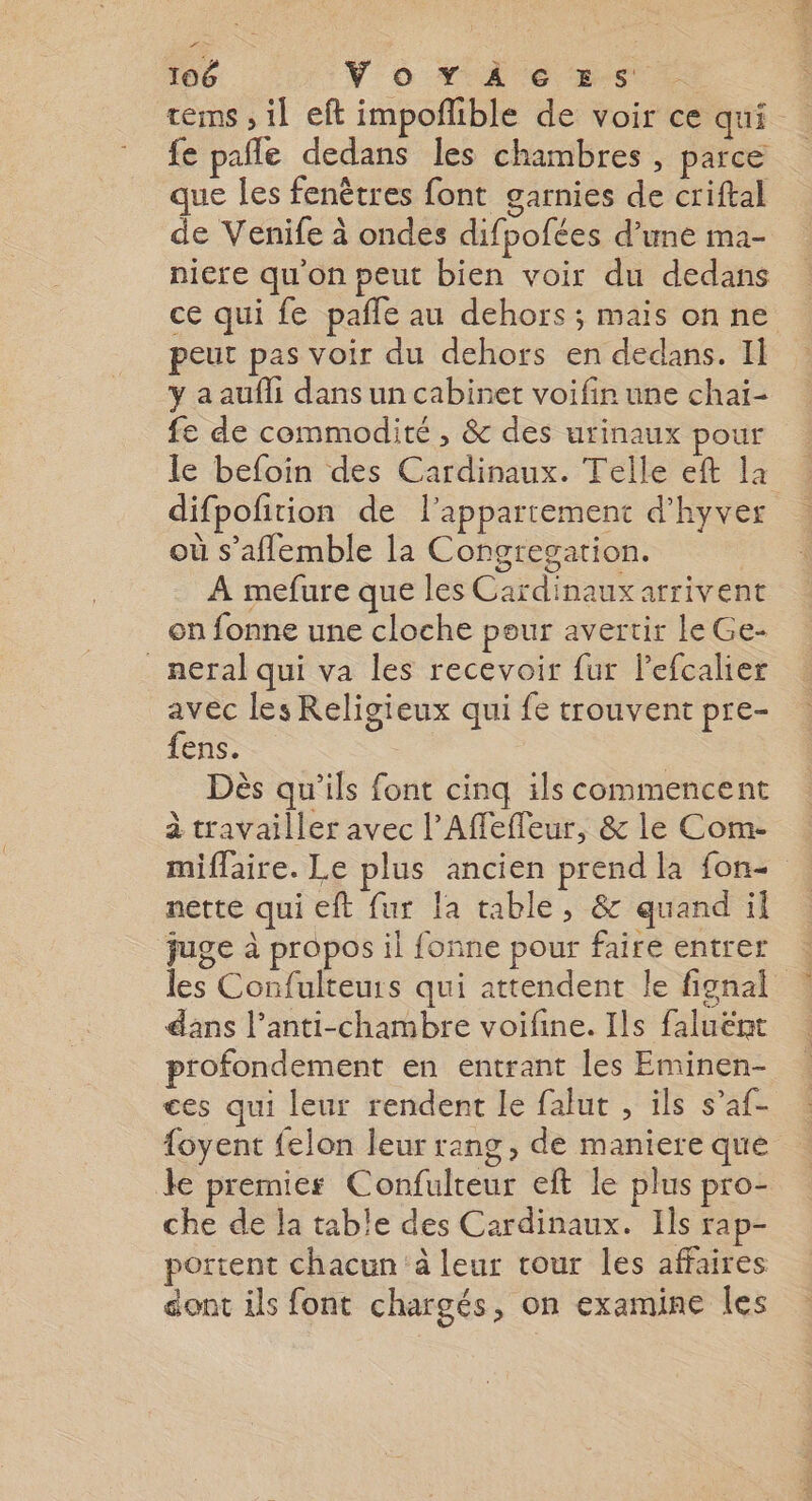 tems , il eft impoflible de voir ce qui fe pale dedans les chambres , parce que les fenêtres font garnies de criftal de Venife à ondes difpofées d’une ma- niere qu'on peut bien voir du dedans ce qui fe pañle au dehors; mais on ne peut pas voir du dehors en dedans. Il y a aufli dans un cabinet voifir une chaï- fe de commodité, &amp; des urinaux pour le befoin des Cardinaux. Telle eft la difpofition de l’appartement d’hyver où s’aflemble la Congresation. À mefure que les Cardinaux arrivent on fonne une cloche pour avertir le Ge- _neral qui va les recevoir fur lPefcalier avec les Religieux qui fe trouvent pre- fens. Dès qu'ils font cinq ils commencent à travailler avec l'Affefleur, &amp; le Com- miflaire. Le plus ancien prend la fon- nette qui eft fur la table, &amp; quand il juge à propos il fonne pour faire entrer les Confulteurs qui attendent le fignal dans l’anti-chambre voifine. Ils faluënt profondement en entrant les Eminen- ces qui leur rendent le falut , ils s’af- {oyent felon leur rang, de maniere que le premiers Confulteur eft le plus pro- che de la table des Cardinaux. Ils rap- portent chacun à leur tour les affaires dont ils font chargés, on examine Îles