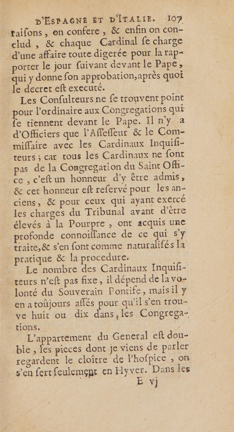 nt P'ÉSPAGNE ÊT DITALIE. 10? :taifons , on confere , &amp; enfin on con- clud , &amp; chaque Cardinal fe charge d’une affaire toute digerée pour la rap- porter le jour fuivant devant le Pape, qui y donne fon approbation, après quoi Je decret eft executé. Les Confulteurs ne fe trouvent point _ pour l'ordinaire aux Côngregations qui {e tiennent devant le Pape. Il ny a d'Officiers que l’Affefleur &amp; le Com- miflaire avec les Cardinaux Inquifi- teurs ; car tous les Cardinaux ne font pas de la Congregation du Saint Offi- ce , c’eftun honneur d'y être admis, &amp; cet honneur eft refervé pour les an- ciens, &amp; pour ceux qui ayant exercé les charges du Tribunal avant d’être élevés à la Pourpre , ont acquis une rofonde connoiïflance de ce qui S'y traite, &amp; s’en font comme naturalifés la pratique &amp; la procedure. Le nombre des Cardinaux Inquifi- teurs n'eft pas fixe, il dépend de lavo- lonté du Souverain Fontife, maisil y enatoüjours aflés pour qu'il s’en trou- ve huit ou dix dans,les Congrega- tions. L'appartement du General eft dou- ble , les pieces dont je viens de parler regardent le cloître de l’hofpice , on s’en fertfeulemçnt en Hyver. Dans les Y}