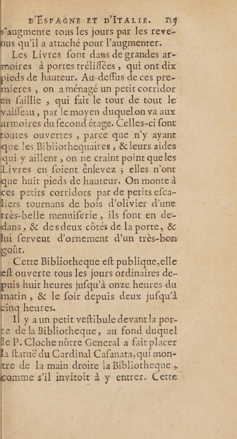 augmente tous les jours par les reve- us qu'il a attaché pour l’augmenter. | Les Livres font dans de grandes ar moires à portes trélifiées, qui ont dix pieds de hauteur. Au-deflus de ces pre- LA , on a ménage un petit corridor En faillie ; qui fait le tour de tout le vaifleau , par lemoyen duquelon va aux armoires du fecond étage. Celles-ci font toutes ouvertes , parce que ny ayant que les Bibliochequaires , &amp; leurs aides qui y aillent , on ne craint point queles Livres en foient énlevez ; elles n’ont que huit pieds de hauteur. On monte à ces petits corridors par de petits efca- liers tournans de bois d’olivier d’une rrès-belle menuiferie , ils font en de- dans , &amp; desdeux côtés de la porte, &amp; lui fervent d'ornement d’un très-bon poût. | Cette Bibliotheque eft publique;,elle £ft ouverte tous Les jours ordinaires de- puis huit heures jufqu’à onze heures du matin , &amp; le foir depuis deux jufqu'à kinq heures. | Il y a un petit veftibule devant la por- ke de la Bibliotheque, au fond duquel le P. Cloche nôtre General a fait placer la ftatuëé du Cardinal Cafanata, qui mon- tre de la main droite ja Bibliotheque , comme s'il invitoit à y entrer. Cette |