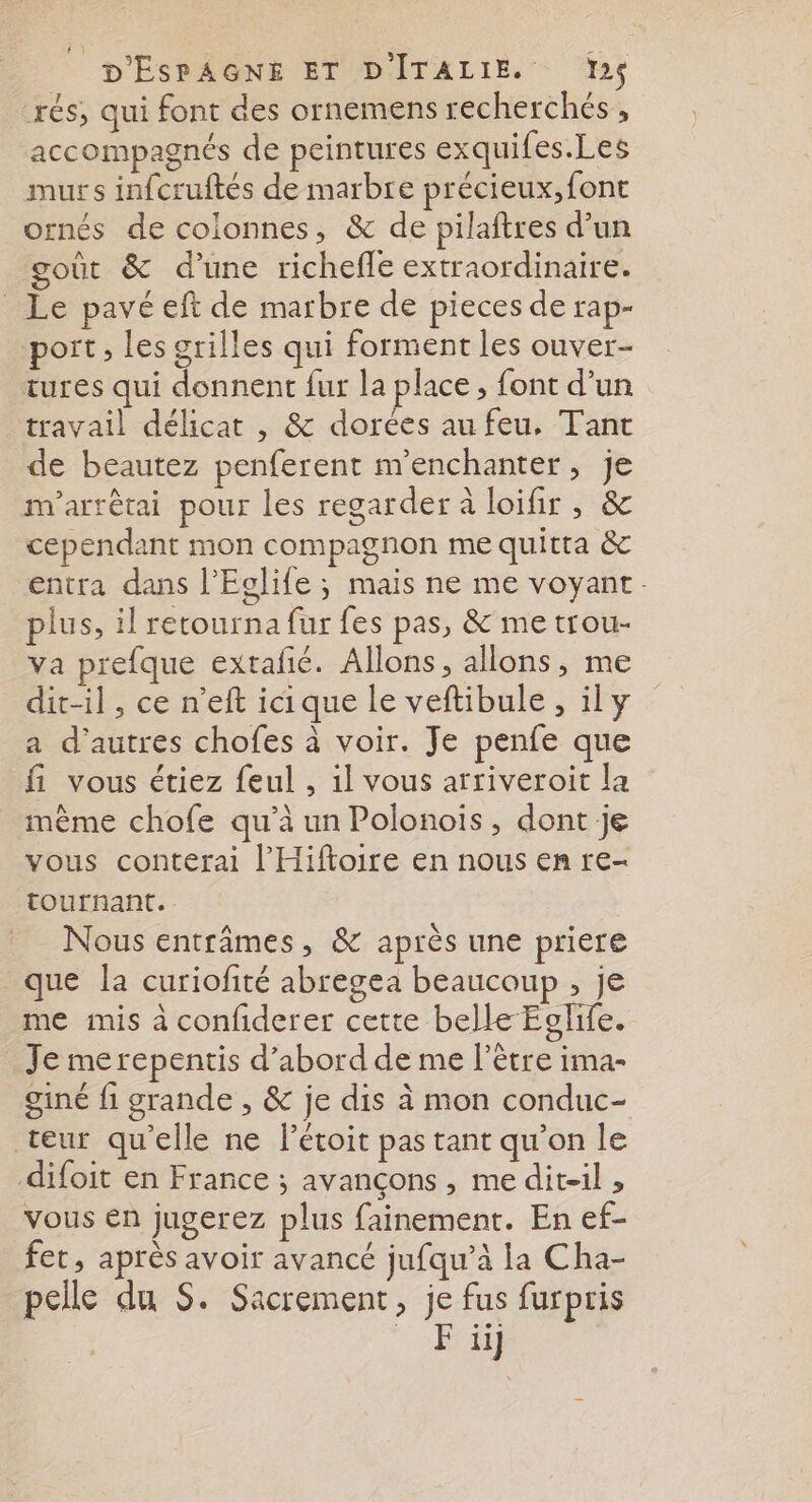 rés, qui font des ornemens recherchés, accompagnés de peintures exquifes.Les murs infcruftés de marbre précieux, font ornés de colonnes, &amp; de pilaftres d’un gout &amp; d’une richeffe extraordinaire. _ Le pavé eft de marbre de pieces de rap- port , les grilles qui forment les ouver- tures qui donnent fur la place , font d’un travail délicat , &amp; dorées au feu, Tant de beautez penferent m'enchanter, je m'arrétai pour les regarder à loifir , &amp; cependant mon compagnon me quitta &amp; entra dans l’Eglife ; mais ne me voyant. plus, il retourna fur fes pas, &amp; me trou- va prefque extafé. Allons, allons, me dit-il , ce n’eft icique le veftibule, ily a d'autres chofes à voir. Je penfe que fi vous étiez feul , il vous arriveroit la même chofe qu’à un Polonois, dont je vous conterai l'Hiftoire en nous en re- tournant. Nous entrâmes, &amp; après une priere que la curiofité abregea beaucoup , je me mis à confiderer cette belle Eglife. Je merepentis d’abord de me l'être ima- giné fi grande , &amp; je dis à mon conduc- teur qu'elle ne létoit pas tant qu’on le difoit en France ; avançons , me dit-il , vous en jugerez plus fainement. En ef- _fet, après avoir avancé jufqu’à la Cha- pelle du S. Sacrement, je fus furpris ue,