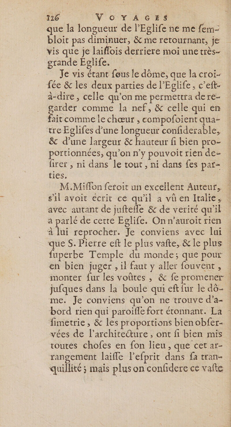 que la longueur de l’Eglife ne me fem- bloit pas diminuer, &amp; me retournant, je vis que je laiflois derrieré moi une très- grande Eglife. Je vis étant fous le dome, que la croi- fée &amp; les deux parties de l’Eglife, c’eft- à-dire , celle qu'on me permettra dere- garder comme la nef, &amp; celle qui en fait comme le chœur , compofoient qua- tre Eglifes d’une longueur confiderable, &amp; d’une largeur &amp; hauteur fi bien pro- portionnées, qu'on n’y pouvoit rien de- firer , ni dans le tout , ni dans fes par- ties. | M.Miffon fetoit un excellent Auteur. s’il avoit écrit ce qu'il a vü en Italie, avec autant de juftefle &amp; de verité qu'il à parlé de cette Eglife. On n’auroit rien à lui reprocher. Je conviens avec lui que S. Pierre eft Le plus vafte, &amp; le plus | fuperbe Temple du monde; que pour en bien juger , il faut y aller fouvent, monter fur les voûtes , &amp; fe promener ! jufques dans la boule qui eft fur le dô- ! me. Je conviens qu'on ne trouve d’a- bord rien qui paroifle fort étonnant. La fimetrie, &amp; les proportions bienobfer- vées de l’archite“ure , ont fi bien mis toutes chofes en fon lieu , que cet ar- rangement laifle l’efprit dans fa tran- quillité ; mais plus on confidere ce vafte