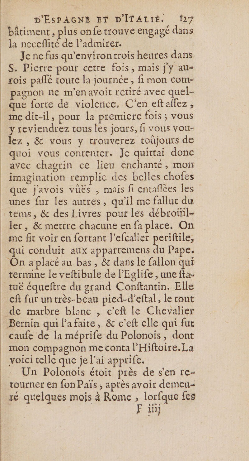 Rs la neceflité de l’admirer. Je ne fus qu'environtrois heures dans S. Pierre pour cette fois, mais j'y au- rois pale toute la journée , fi mon com- pagnon ne m’enavoit retiré avec quel- que forte de violerice. C’en eftaflez, me dit-il, pour la premiere fois; vous y reviendrez tous les jours, fi vous vou- lez , &amp; vous y trouverez toüjours de quoi vous contenter. Je quittai donc avec chagrin ce lieu enchanté, mon imagination remplie des belles chofes que j'avois vüës , mais fi entafices les unes fur les autres, qu’il me fallut du ler, &amp; mettre chacune en fa place. On me fit voir en fortant l’efcalier periftile, qui conduit aux appartemens du Pape. termine le veftibule de l'Eglife , une fta- tué équeftre du grand Conftantin. Elle caufe de la méprife du Polonoïis, dont mon compagnon me conta l’Hiftoire.La voici telle que je lai apprife. Un Polonois étoit près de s’en re- tourner en fon Païs , après avoir demeu xé quelques mois à Rome , lorfque fes F ii