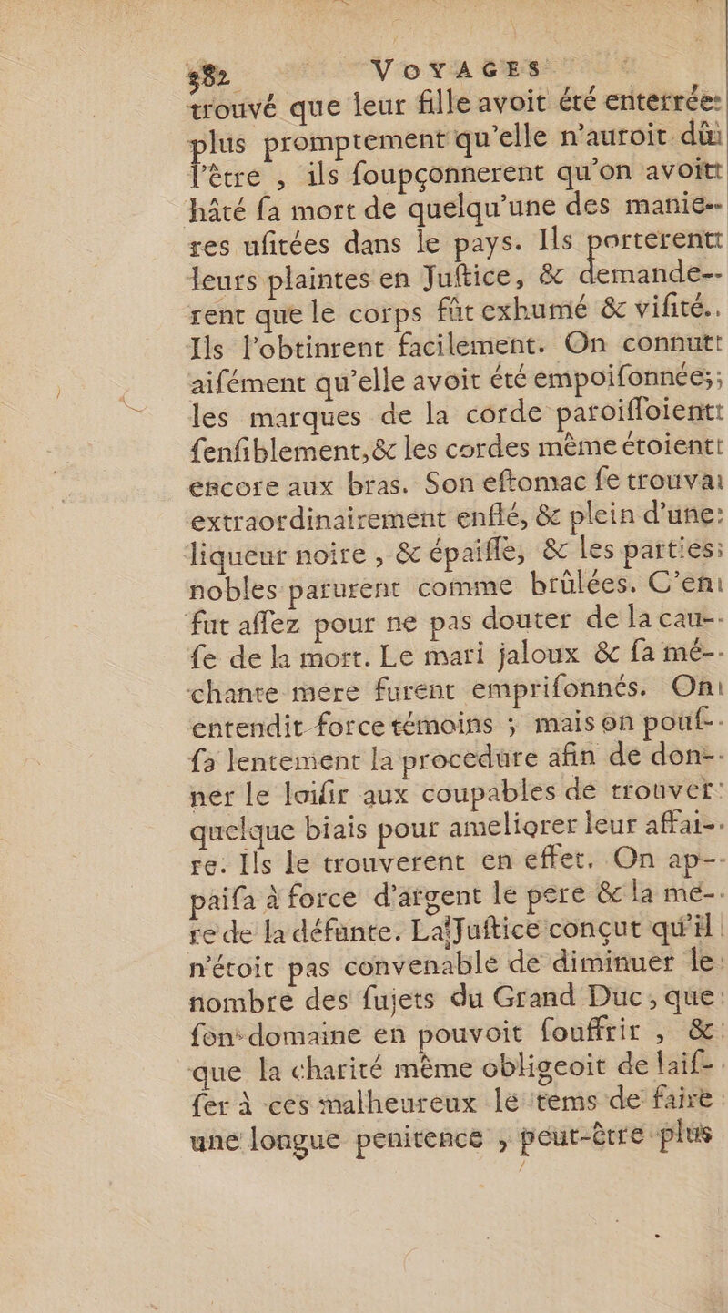 Be Vo VA BE TS trouvé que leur fille avoit été enterrée: plus promptement qu'elle n’auroit. dû l'être , ils foupçonnerent qu'on avoitt hâté fa mort de quelqu’une des manie res ufitées dans le pays. Ils porterentt leurs plaintes en Juftice, &amp; demande-- rent que le corps für exhumé &amp;c vifite.. Ils l’obtinrent facilement. On connutt aifément qu’elle avoit été empoifonnée:;; les marques de la corde paroiffoient: {enfiblement,&amp; les cordes mème étoientt encore aux bras. Son eftomac fe trouva extraordinairement enflé, &amp;c plein d’une: liqueur noire , &amp; épaifle, &amp; les parties: nobles parurent comme brûülées. C’eni fut aflez pour ne pas douter de la cau-- fe de la mort. Le mari jaloux &amp;c fa mé-- chante mere furent emprifonnés. Oni entendit force témoins ; mais on pouf. {3 lentement la procedure afin de don-. ner le loifir aux coupables dé trouver: quelque biais pour ameliorer leur afat-. re. Ils le trouverent en effet, On ap-. aifa à force d'argent le pere &amp; la me-. re de la défante. LalJuftice conçut qu'il n'étoit pas convenable de diminuer Île: nombre des fujets du Grand Duc; que: fon: domaine en pouvoit fouffrir , &amp;: que la charité même oblgeoit de laif. fer à -ces malheureux le tems de faire une longue penitence , peut-être plus