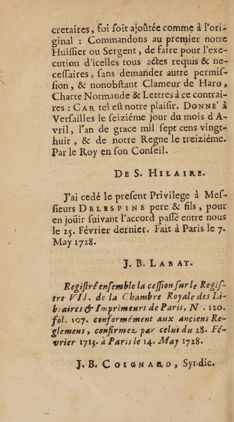 cretaires, foi foit aioïtée comme à Pori- ginal : Commandons au premier notre Huiflier ou Sergent , de faire pour l’exe- cution d'’icelles rous actes requis &amp; ne- ceffaires , fans demander autre permif- fion, &amp; nonobftant Clameur de Haro, Charte Normande &amp; Lertres à ce contrai- res : Can tel eftnotre plaifir. Donne à Verfailles le feiziéme jour du mois d A- vril, lan de grace mil fepe cens vingt= huit, &amp; de notre Regne le rreiziéme. Par le Roy en fon Confeil. - DE S. HiILAIRE. J'ai cedé le prefent Privilege à Mef- fieurs Dezesrine pere &amp; fils, pour en joüir fuivant licodrs paffé entre nous le 25. Février dernier. Fait à Paris le 7. May 1728. J. B. LAB AT. Regiftréenfemble la ceffion fur le Regif- tre VII. de la Chambre Royale des Li- b'aires &amp; Imprimeurs de Paris, N°. 110. fol. 107. conformément aux anciens Re- glemens, confirmez par Celui du 18. Fé« vrier 1713. 4 Paris le 14. May 1718. J. B. C OIGNARD, Syrdice \