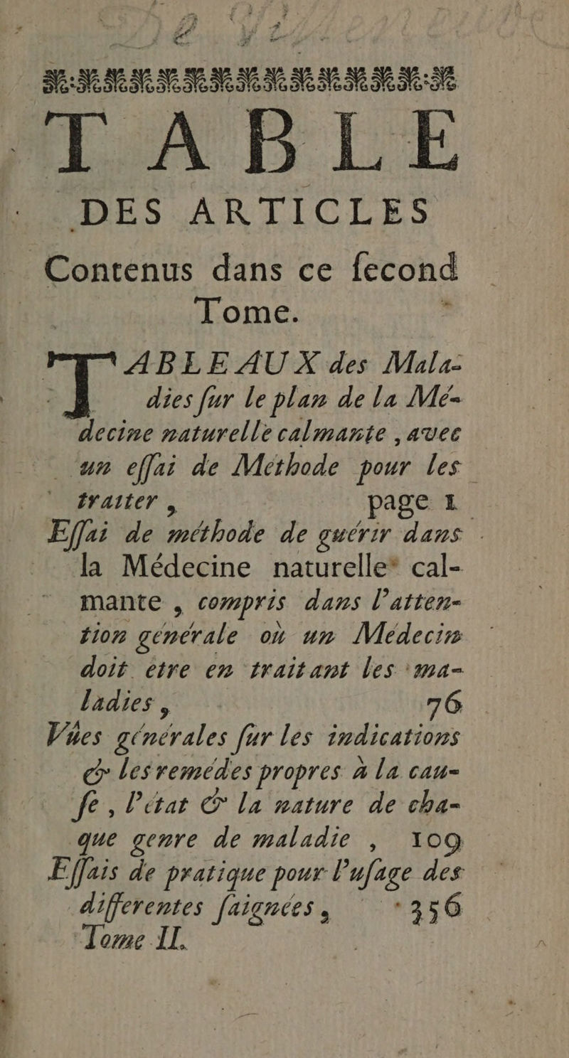 i7à 4 Let É Ve: ARRETE PPT MMS + ide TABLE DES ARTICLES _ Contenus dans ce fecond | Tome. 2 ABLE AUX des Mals- dies [ur le plan de la Mé- decine naturelle calmante , avec un effai de Méthode pour les” | #raiter, page 1 Effai de Aa de guérir dans la Médecine naturelle* cal- mante , Compris dans l’atten- tion generale où un Médecin doit etre en traitant les 'ma- ladies , 76 Vues générales far les indications C 1 remédes propres à la cau- fe, l’état C la nature de cha- que genre de maladie , 109 Effais de pratique pour Pufage des differentes [aignées, 56 “Tome IL. Je | “