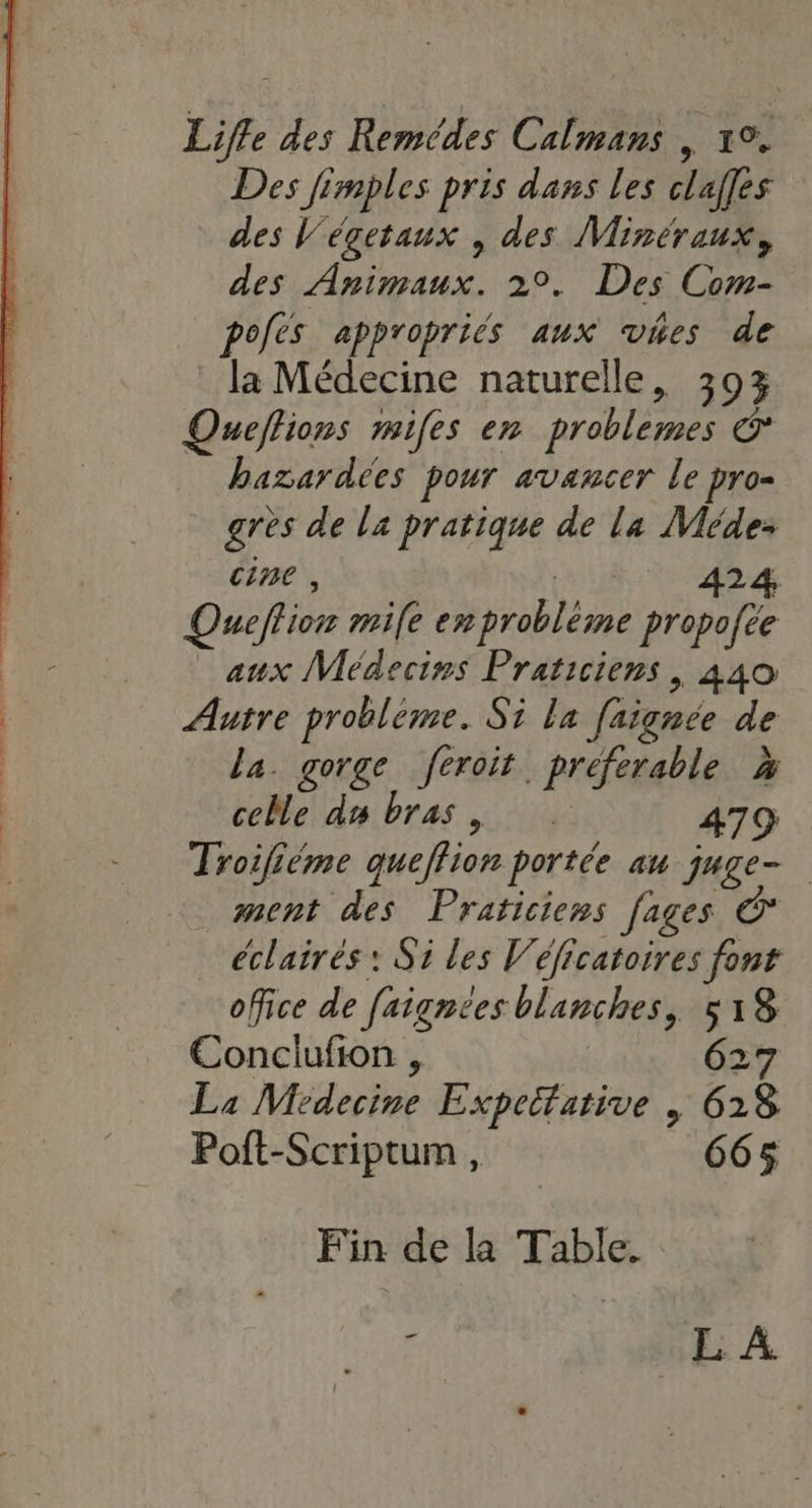 Liffe des Remédes Calmans , 1°. Des fimples pris dass les clalfes des Végetaux , des Minéraux, des Animaux. 29. Des Com- pofès appropriés aux vhes de la Médecine naturelle, 303 Queflions mifes en problemes &amp; bazardées pour avancer le pro= gres de la pratique de la Méde: cine , | 424, Queflion mile emprobléme propofée aux Médecins Praticiens, 440 Autre probléme. Si la faignée de la. gorge feroit preferable à celle ds bras, 479 Troifiéme queffion portée au juge- ment des Praticiens [ages éclairés : Si les Véficatoires font office de faignées blanches, 518 Conciufion , 627 La Médecine Expettative | 628 Poft-Scriptum , 665 Fin de la Table. - EE A