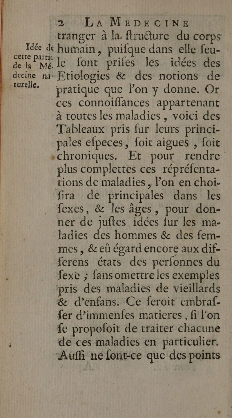 tranger à la. fruure du corps Idée de humain, puifque dans elle feu- Cette partie LE 4 ° 17 dela Méle font prifes les idées des . decine na- Etiologies &amp; des notions de pere. pratique que lon y donne. Or ces connoiflances appartenant à toutes les maladies , voici des Tableaux pris fur leurs princi- paies efpeces, foit aigues , foit schroniques. Et pour rendre plus complettes ces répréfenta- tions de maladies , l’on en choi- fira de principales dans les fexes, &amp; les âges, pour don- ner de juftes idées fur les ma- ladies des hommes &amp; des fem- mes , &amp; eù égard encore aux dif- #erens états des perlonnes du : fexe ; fansomertre les exemples pris des maladies de vieillards &amp; d’enfans. Ce feroit embraf- fer d’immenfes matieres , fi l’on | £e propofoit de traiter chacune de ces maladies en particulier. | Auffi ne font-ce que des points