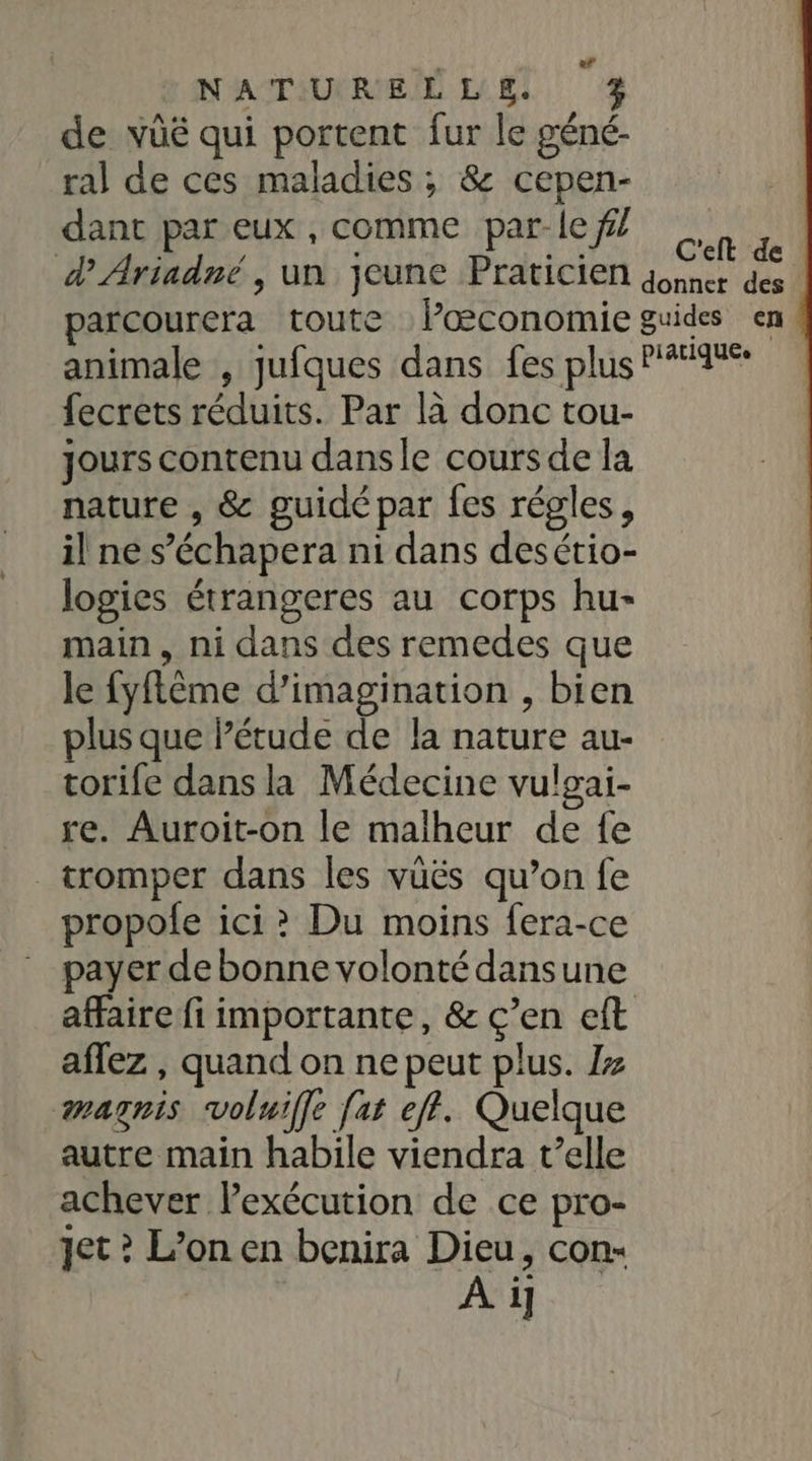 de vüé qui portent fur le géné- ral de ces maladies ; &amp; cepen- dant par eux , comme par-le f/ C'eft de | fecrets réduits. Par là donc tou- Jours contenu dansle cours de la nature , &amp; guidé par fes régles, il ne s’'échapera ni dans desétio- logies étrangeres au corps hu- main, ni dans des remedes que le fyflême d’imagination , bien plus que l’étude de la nature au- corife dans la Médecine vulgai- re. Auroit-on le malheur de fe tromper dans les vüës qu’on fe propofe ici? Du moins fera-ce payer de bonne volonté dansune affaire fi importante, &amp; ç’en eft affez , quand on ne peut plus. /z magnis voluiffe [at eff. Quelque autre main habile viendra t'elle achever l'exécution de ce pro- jet ? L’on en benira Dieu, con-
