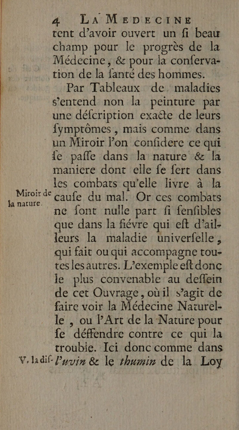 tent d’avoir ouvert un fi beau champ pour le progrès de la Médecine, &amp; pour la conferva- tion de la {anté des hommes. Par Tableaux de. maladies s'entend non la peinture par une défcription exacte de leurs fymprômes , mais comme dans un Miroir lon confidere ce qui le paffe dans la nature &amp; la maniere dont elle fe fert dans les combats qu’elle livre à la caufe du mal. Or ces combats ne font nulle part fi fenfibles que dans la fiévre qui eft d’ail- leurs la maladie univerfelle , qui fait ou qui accompagne tou- tes les autres. L’exemple eftdonc le plus convenable au deflein de cet Ouvrage, oùil s’agit de faire voir la Médecine Naïurel- le , ou PArt de la Nature pour fe défendre contre ce qui la trouble. Ici donc comme dans V'hdif Pyvir &amp; le shumir de la Loy Miroir de fa nature.