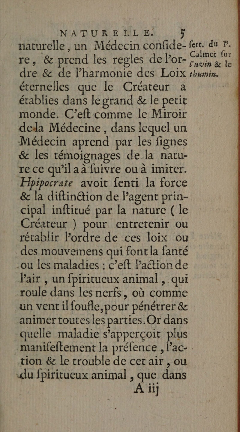 naturelle, un Médecin confide- fer. du P. : re, &amp; prend les regles de Por- Ro Rae | dre &amp; de l’harmonie des Loix rhumin, éternelles que le Créateur a établies dans legrand &amp; le petit monde. C’eft comme le Miroir deda Médecine, dans lequel un Médecin aprend par les fignes &amp; les témoignages de la natu- re ce qu’il aa fuivre ou à imiter. Hipipocrate avoit fenti la force &amp; la diftinétion de lagent prin- cipal inftitué par la nature ( le Créateur ) pour entretenir ou rétablir l’ordre de ces loix ou _des mouvemens qui font la fanté -ou les maladies : c’eft Padtion de Pair , un fpiritueux animal , qui roule dans les nerfs, où comme un vent ilfoufle,pour pénétrer &amp; animer toutes les parties. Or dans quelle maladie s’apperçoit plus manifeftement la préfence , lac- tion &amp; le trouble de cet air , ou du fpiritueux animal , que dans