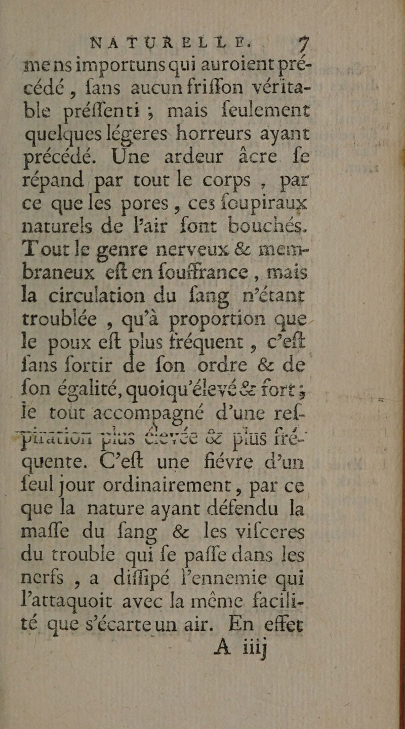 me ns importuns qui auroient pré- cédé , fans aucunfriffon vérita- ble préflenti ; mais feulement quelques légeres horreurs ayant précédé. Une ardeur acre fe répand par tout le corps , par ce que les pores , ces foupiraux naturels de Fair font bouchés. Tout le genre nerveux &amp; mem- braneux eft en fouffrance , mais la circulation du fang n’étant troublée , qu’à proportion que le poux eft plus fréquent , c’eft fans fortir de fon ordre &amp; de fon égalité, quoiqu'éleyé&amp; fort; le tout accompagné d’une ref- piauon pius Éev&lt;e 6 pis fré- quente. C’eft une fiévre d’un {eul jour ordinairement , par ce que la nature ayant défendu la mafle du fang &amp; les vifceres du trouble qui fe pafle dans les nerfs , a diilipé l’ennemie qui Pattaquoit avec la même facili- té que s’écarteun air. En effet À iiij