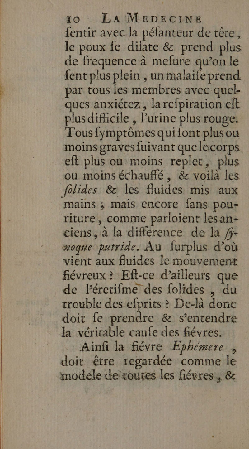 fentir avec la péfanteur de tête, le poux fe dilate &amp; prend plus de frequence à melure qu’en le fent plus plein , un malaife prend par tous les membres avec quel- ques anxiétez , la refpiration eft plus difficile , l'urine plus rouge. Tous fymptromes qui{ont plusou moins graves fuivant que lecorps, eft plus ou moins replet, plus ou moins échauffé , &amp; voila les folides &amp; les fluides mis aux mains ; mais encore fans pou- riture, comme parloient lesan- ciens, à la difference de la /j- moque putride. Au furplus d’où vient aux fluides le mouvement févreux? Eft-ce d’ailleurs que de Pérctifme des folides , du trouble des efprits ? De-là donc doit fe prendre &amp; s'entendre la véritable caufe des fiévres. Ainfi la fièvre Ephémere , doit être regardée comme le modele de toutes les fiévres, &amp;