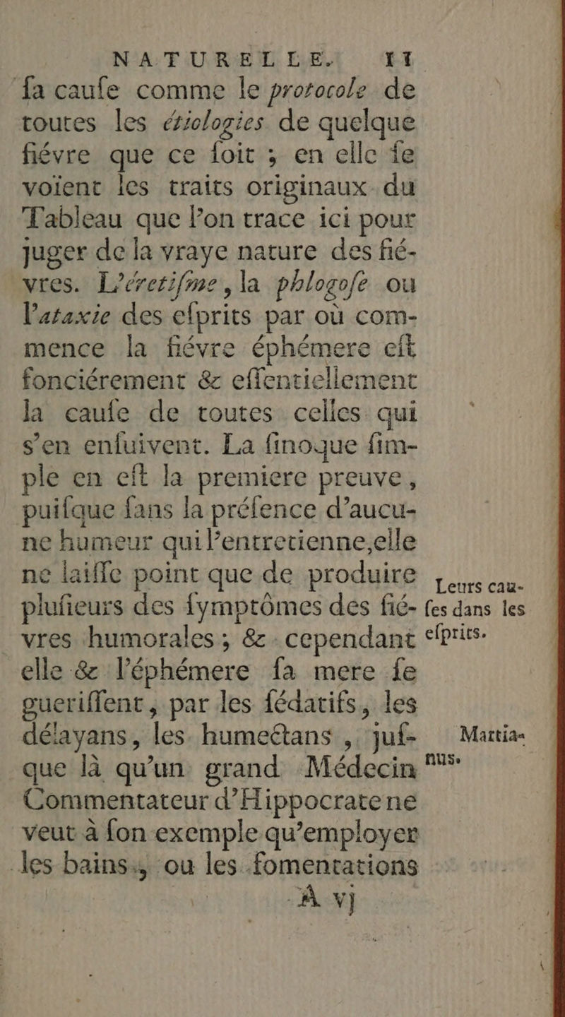 NATUREL EVE (E fa caufe comme le prorocole de toutes les éiclogies de quelque fiévre que ce foit ; en elle fe voient les traits originaux du Tableau que Fon trace ici pour juger de la vraye nature des fié- vres. Lerctifime, la phlogofe ou lataxie des efprits par où com- mence la fiévre éphémere eft fonciérement &amp; effentiellement la caufe de toutes celles qui s’en entuivent. La finoque fim- ple en eft la premiere preuve, puifaue fans la préfence d’aucu- ne humeur qui l’entretienne.elle ne laïffe point que de produire | cu plufieurs des fymptômes des fié- fes dans les vres humorales ; 8. cependant &lt;fprirs- elle &amp; léphémere fa mere fe gueriflent, par les fédarifs, les délayans, les. humeëtans ,. juf- Martia- que là qu'un grand Médecin Commentateur d’'Hippocratene veut à fon exemple qu’employer les bains, ou les fomentations À v)