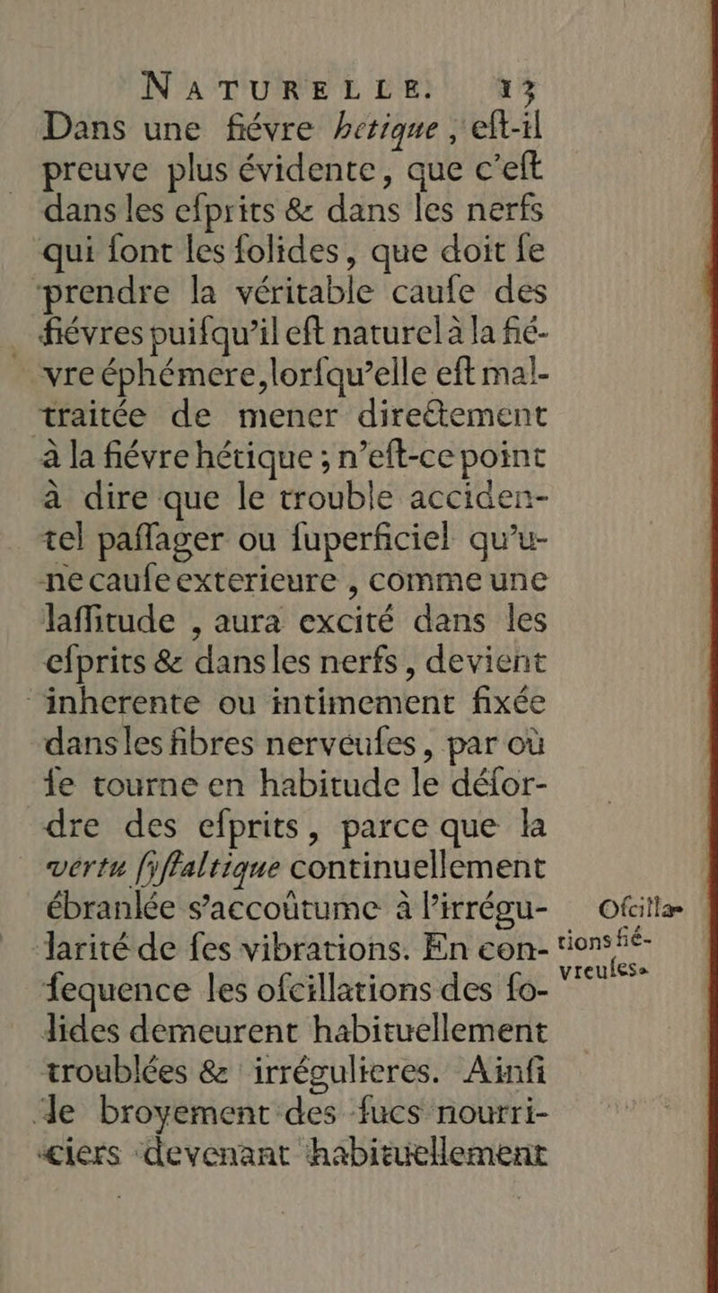 NPAT'URPRE DE}: 3 Dans une fiévre hetique , eft-il preuve plus évidente, que c’eft dans les efprits &amp; dans les nerfs qui font les folides, que doit fe prendre la véritable caufe des . fiévres puifqu’il eft naturel à la fic- _vre éphémere,lorfqu’elle eft mal- traitée de mener direétement à la fiévre hétique ; n’eft-ce point à dire que le trouble acciden- tel paflager ou fuperficiel qu’u- necaufeexterieure , comme une laMitude , aura excité dans les efprits &amp; dansles nerfs, devient inherente ou intimement fixée dans les fibres nervéules, par où le tourne en habitude le défor- dre des efprits, parce que la vértu [yffaltique continuellement ébranlée s’accoutume à Pirrégu- Jarité de fes vibrations. En con- fequence les ofcillations des fo- dides demeurent habituellement troublées &amp; irrégulieres. Aïnfi de broyement des fucs nourri- ‘ciers devenant habituellement Ofcillar tions fé- vreulese