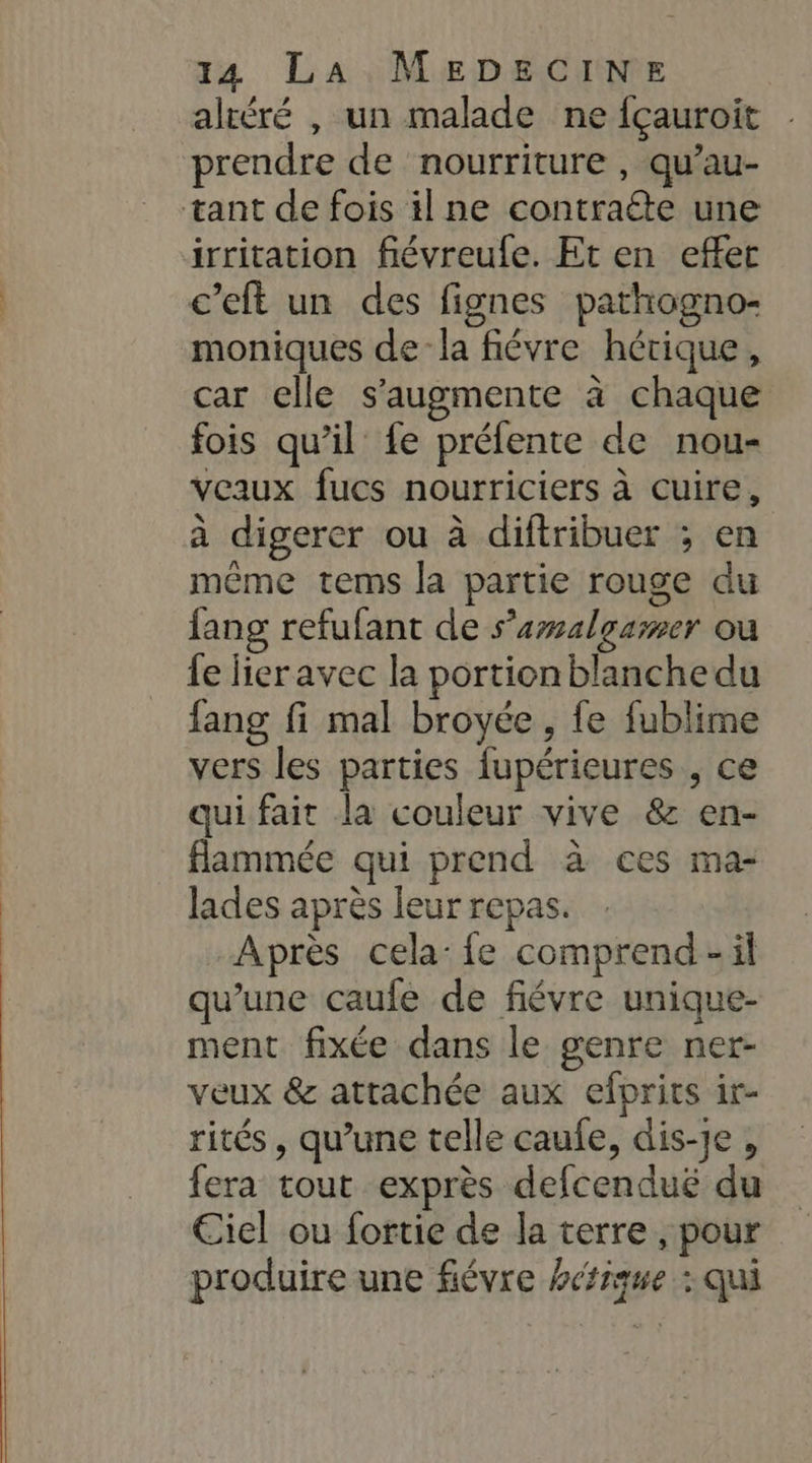 altéré , un malade ne fçauroit prendre de nourriture , qu’au- tant de fois il ne contraéte une irritation fiévreule. Et en effet c’eft un des fignes pathogno- moniques dela fiévre hérique, car elle s’augmente à chaque fois qu’il fe préfente de nou- veaux fucs nourriciers à cuire, à digerer ou à diftribuer ; en même tems la partie rouge du fang refufant de s’amalgamer ou {e lieravec la portion blanche du fang fi mal broyée , fe fublime vers les parties fupérieures , ce qui fait la couleur vive &amp; en- flammée qui prend à ces ma- lades après leur repas. “Après cela: fe comprend-il qu'une caufe de fiévre unique- ment fixée dans le genre ner- veux &amp; attachée aux efprits ir- rités , qu’une telle caufe, dis-Je , fera tout exprès defcendué du Ciel ou fortie de la terre , pour produire une fiévre hétique : qui