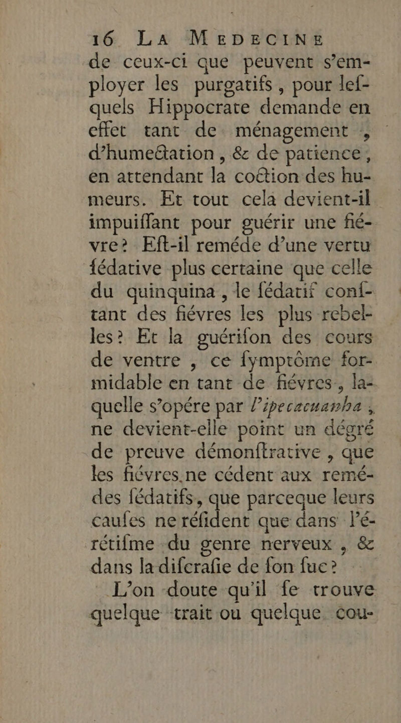 de ceux-ci que peuvent s’em- ployer les purgatifs , pour lef- quels Hippocrate demande en cffet tant de ménagement , d’humeétation , &amp; de patience, en attendant la coftion des hu- meurs. Et tout cela devient-il impuiffant pour guérir une fié- vre? Eft-il reméde d’une vertu {édative plus certaine que celle du quinquina , le fédatif conf- ant des fiévres les plus rebel- les? Et la guérion des cours de ventre , ce fymprôome for- midable en tant de fiévres., la- quelle s’opére par ?? ipecacuamha l ne devient-elle point un dégré de preuve démonftrative , que les fiévres.ne cédent aux remé- des fédatifs, que parceque leurs caufes ne réfident que dans Pé- rétifme du genre nerveux , &amp; dans la difcrafie de fon fue ? L'on doute qu'il fe trouve quelque ‘trait ou quelque cou- »