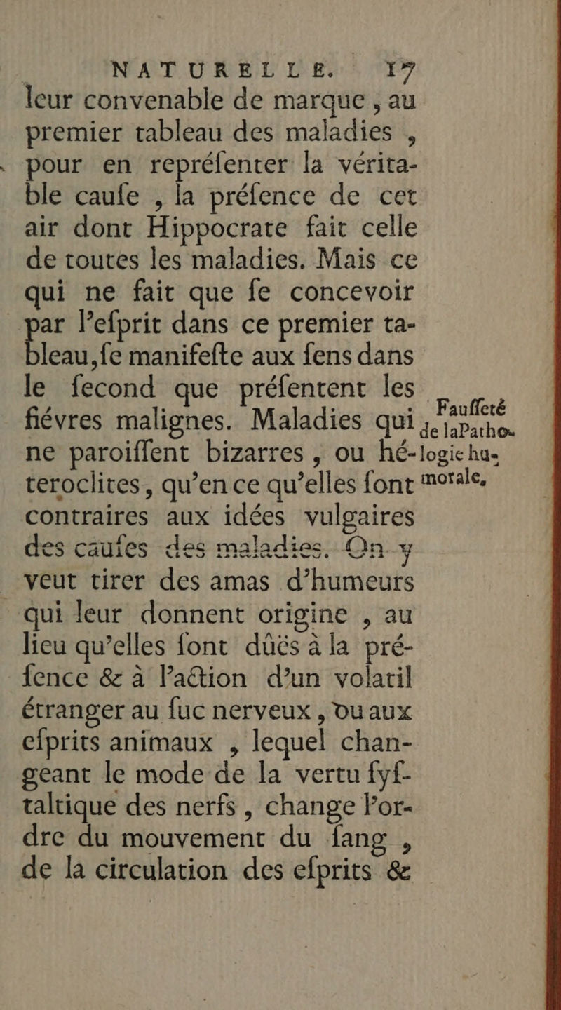 NATURELLE. 1” leur convenable de marque , au premier tableau des maladies , pour en repréfenter la vérita- ble caufe , la préfence de cet air dont Hippocrate fait celle de toutes les maladies. Mais ce qui ne fait que fe concevoir _par Pefprit dans ce premier ta- ess ,{e manifefte aux fens dans le fecond que préfentent les fiévres malignes. Maladies qui ne paroiffent bizarres , ou hé- teroclites, qu’en ce qu’elles font contraires aux idées vulgaires des cauies des maladies, On y veut tirer des amas d’humeurs qui leur donnent origine , au lieu qu’elles {ont düëés à la pré- fence &amp; à Pation d’un volaril étranger au fuc nerveux , ou aux cfprits animaux , lequel chan- geant le mode de la vertu fyf- taltique des nerfs, change lor- dre du mouvement du fang , de la circulation des efprits &amp; Fauffeté de laPathos logie hu« motale,