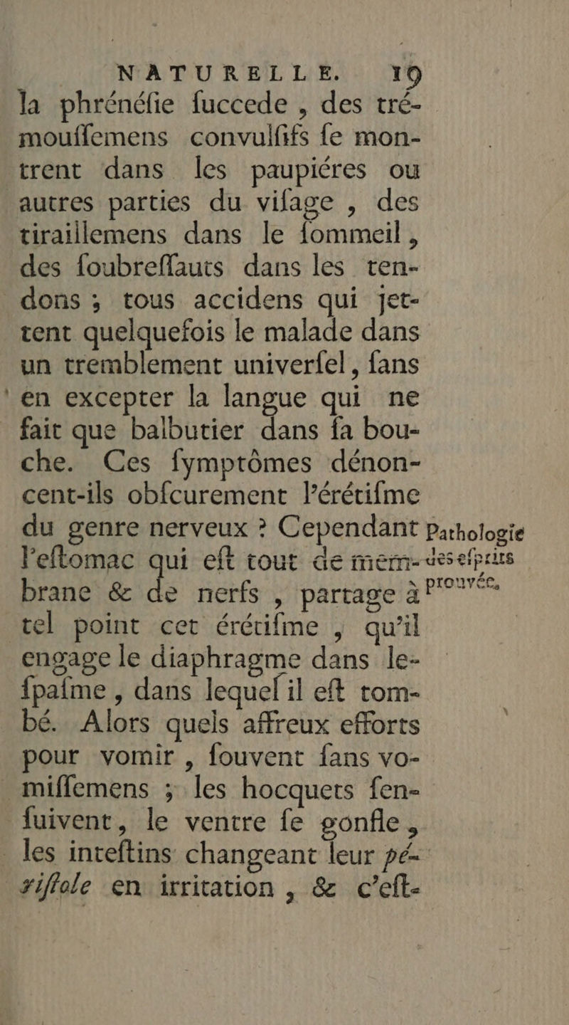 - la phrénéfie fuccede , des tré- mouflemens convulfifs fe mon- trent dans Îles paupiéres ou autres parties du vifage , des tiraillemens dans le fommeil , des foubreffauts dans les ten- dons ; tous accidens qui jet- tent quelquefois le malade dans un tremblement univerfel, fans en excepter la langue qui ne fait que balbutier dans fa bou- che. Ces fymptômes dénon- cent-ils obfcurement lérétifme du genre nerveux ? Cependant Pathologie leftomac qui eft tout de mem- casses brane &amp; de nerfs , partage à °° tel point cet érétifme , qu’il engage le diaphragme dans le- fpaîme , dans lequel il eft tom- bé. Alors quels affreux efforts pour vomir , fouvent fans vo- mifflemens ; les hocquets fen- fuivent, le ventre fe gonfle, _les inteftins changeant leur pé siflole en irritation , &amp; c’eft-