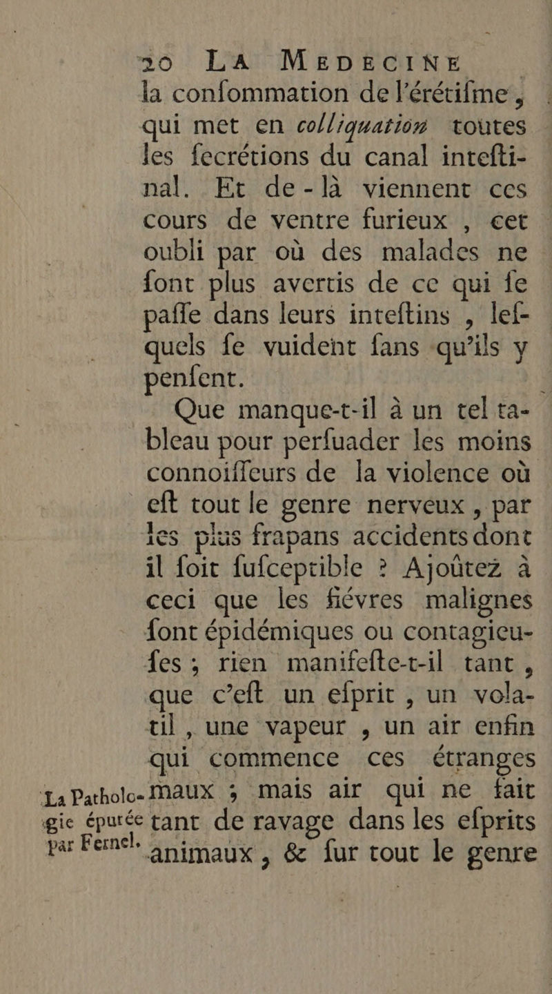 la confommation de l'érétifme , qui met en co/liquation toutes les fecrétions du canal intefti- nal. Et de-là viennent ces Cours de ventre furieux , €et oubli par où des malades ne font plus avertis de ce qui fe pafle dans leurs inteftins , lef- quels fe vuident fans qu'ils y penfent. Que manque-t-il à un tel ta- bleau pour perfuader les moins connoiffeurs de la violence où eft tout le genre nerveux , par ies pius frapans accidents dont il foit fufceptible ? Ajoûtez à ceci que les fiévres malignes font épidémiques ou contagieu- fes, rien manifeftet-il tant, que c’eft un efprit , un vola- til , une vapeur , un air enfin qui commence ces étranges La Pathole MAUX 3 mails air qui ne fait gie épurée tant de ravage dans les efprits par Fernél Gnimaux , &amp; fur tout le genre