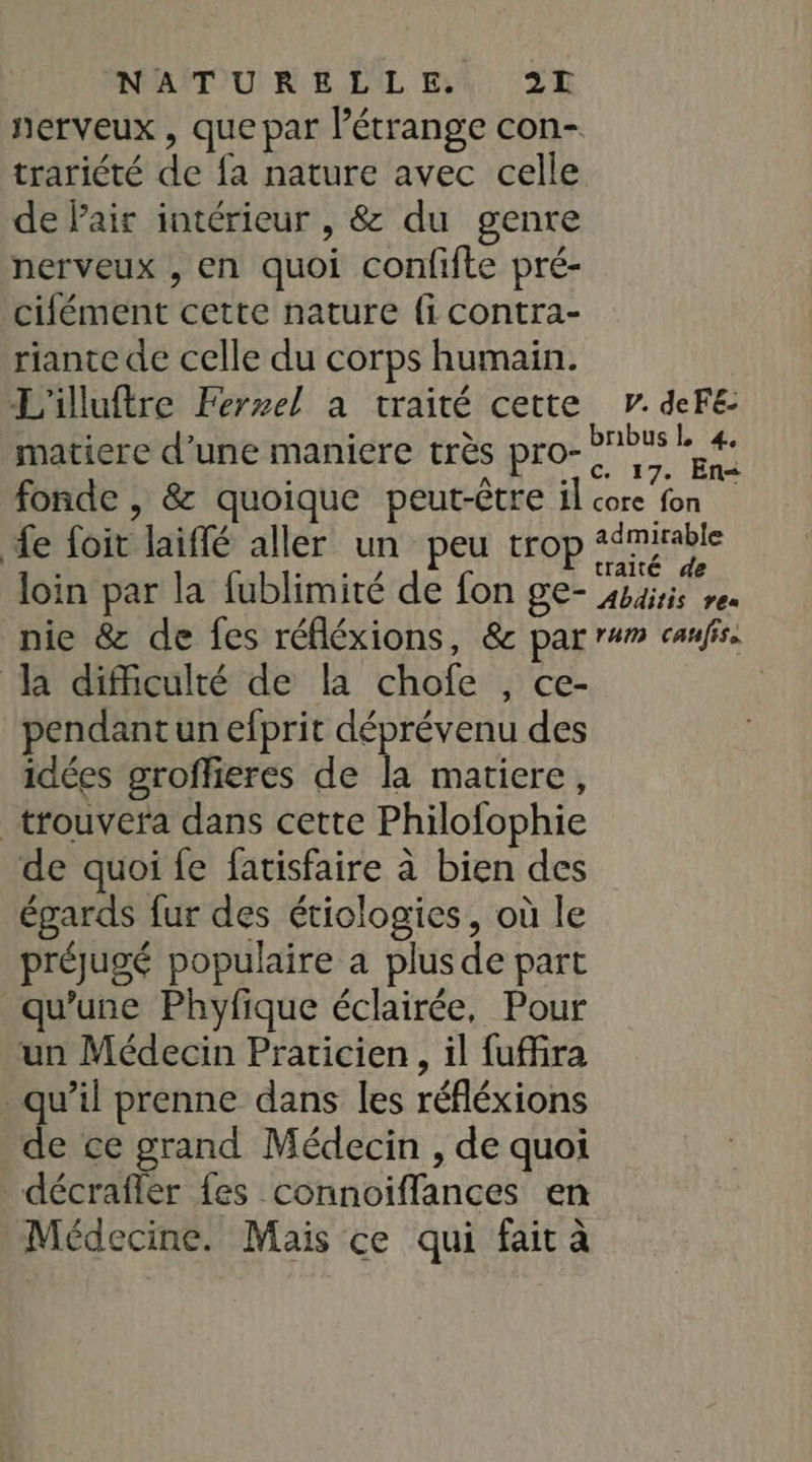 NAMUR A LUL F4, 2 nerveux , que par l'étrange con- trariété de fa nature avec celle de Pair intérieur , &amp; du genre nerveux , en quoi confifte pré- cifément cette nature fi contra- riante de celle du corps humain. L'illuftre Ferel à traité cette matiere d’une maniere très pro-? fonde , &amp; quoique peut-être il cor de foit laiflé aller un peu trop loin par la fublimité de fon ge- la difficulté de la chofe , ce- pendant un efprit déprévenu des idées groffieres de la matiere, trouvera dans cette Philofophie de quoi fe fatisfaire à bien des égards fur des étiologies, où le préugé populaire a plus de part qu’une Phyfique éclairée, Pour un Médecin Praticien, il fuffira qu’il prenne dans les réfléxions de ce grand Médecin , de quoi décrafler {es connoiffances en Médecine. Mais ce qui fait à