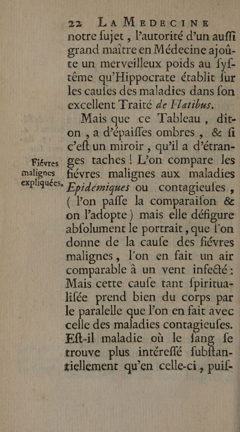 notre fujet , autorité d’un auffi grand maitre en Médecine ajoù- te un merveilleux poids au fyf- tème qu'Hippocrate établit {ur les cautes des maladies dans fon excellent Traité de Flaribus. Mais que ce Tableau, dit- on , a dpaifles ombres , &amp; fi c’eftun miroir , qu’il a d’étran- Fiévrs ges taches ! L’on compare les malignes fiévres malignes aux maladies HPlQUÉS. oi Jemiques où contagieufes , ( lon pañle la comparaifon &amp; on l’adopte) mais elle défigure abfolument le portrait, que l’on donne de la caufe des fiévres malignes, l'on en fait un air comparable à un vent infeëté: Mais cette caufe tant fpiritua- lifée prend bien du corps par le paralelle que Fon en fait avec celle des maladies contagieufes. Eft-il maladie où le fang fe trouve plus intéreflé fubitan- tiellement qu’en celle-ci, puif-