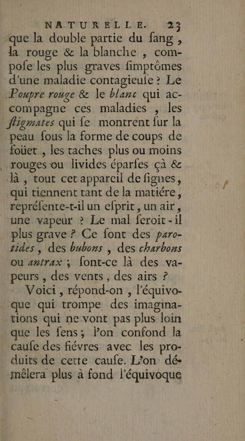 _ que la double partie du fang , la rouge &amp; la blanche , com- pole les plus graves fimptômes d'une maladie contagieule ? Le compagne ces maladies , les fligmates qui fe montrent fur la peau fous la forme de coups de fouet , les taches plus ou moins rouges ou livides éparfes çà &amp; là, tout cet appareil de fignes, qui tiennent tant de la matiére, une vapeur ? Le mal feroit-il plus grave ? Ce font des paro- tides , des bubons , des charbons ou aztrax ; {ont-ce là des va- Voici , répond-on , l’'équivo- caufe des fiévres avec les pro- duits de cette caufe. L/on dé- mêlera plus à fond l'équivoque