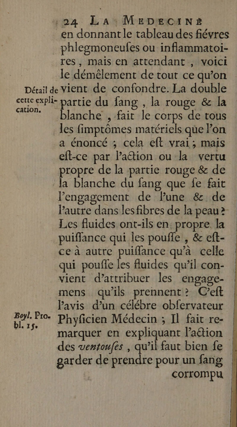 Détail de cette expli- cation. en donnant le tableau des fiévres phlegmoneufes ou inflammatoi- res, mais en attendant, voici le démêlement de tout ce qu’on vient de confondre. La double partie du fang , la rouge &amp; [a blanche , fait le corps de tous Boyl. Pro. bl. 1$e a énoncé ; cela eft vrai; mais eft-ce par lation ou la vertu la blanche du fang que fe fait l'engagement de lune &amp; de Les fluides ont-ils en: propre. la puiffance qui jes pouffe , &amp; eft- ce à autre puiflance qu’à celle qui pouffe les fluides qu’il con- vient d’attribuer les engage- mens qu'ils prennent? C’eft avis d’un célébre obfervateur Phyficien Médecin ; Il fait re- des ventoufes , qu’il faut bien fe