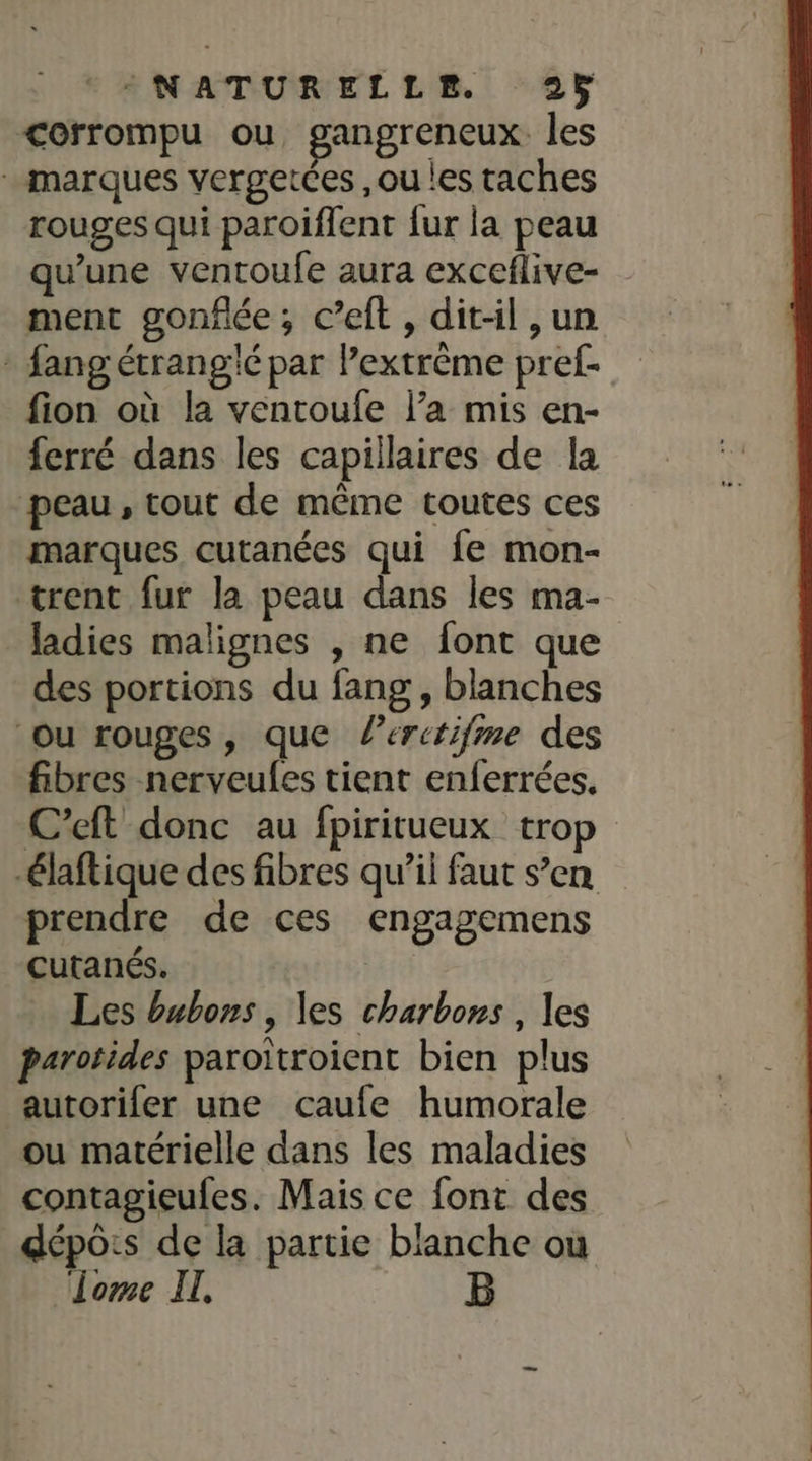 corrompu ou, gangreneux. les marques vergetces ,ou les taches rouges qui paroiflent fur la peau qu'une ventoufe aura exceflive- ment gonflée, c’eft, dit-il , un * fang étrangié par l’extrême pref- fion où la ventoufe l’a mis en- ferré dans les capillaires de la peau, tout de même toutes ces marques cutanées qui fe mon- trent fur la peau dans les ma- ladies malignes , ne font que des portions du fang , blanches Ou rouges, que lerctifme des fibres nerveules tient enferrées. C’eft donc au fpiritueux trop -laftique des fibres qu’il faut s’en prendre de ces engagemens cutanés. | Les bubons, les charbons , les parotides paroitroient bien plus autorifer une cçcaufe humorale ou matérielle dans les maladies contagieufes. Mais ce font des dépoôis de la partie blanche ou lome IT.