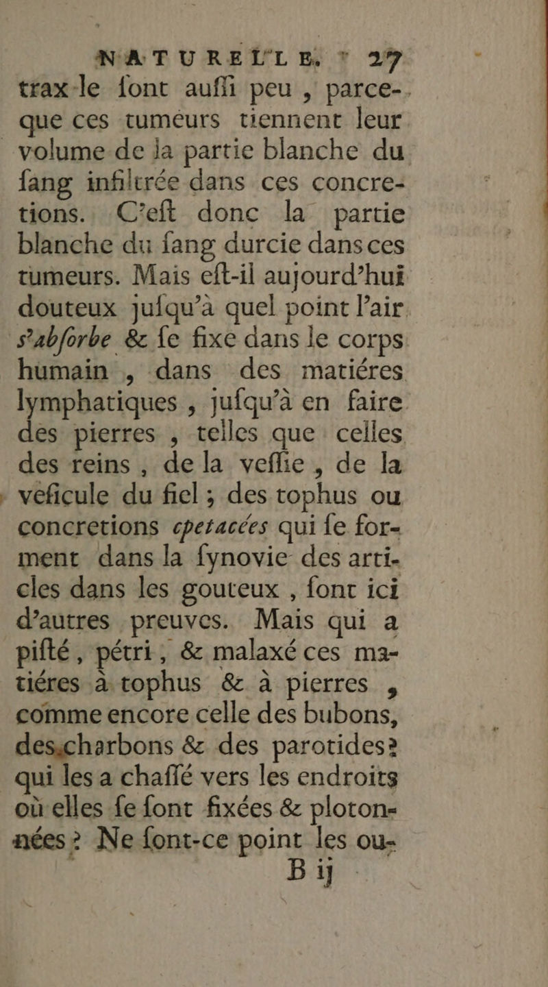 trax-le font aufli peu , parce. que ces tuméurs tiennent leur. fang infilrée dans ces concre- tions. C’eft donc la partie blanche du fang durcie dans ces tumeurs. Mais eft-il aujourd’hui douteux juiqu’à quel point l'air s’abforbe &amp; {e fixe dans le corps humain , dans des matiéres lymphatiques , jufqu’à en faire des pierres , telles que celles des reins , de la veflie , de la veficule du fiel ; des tophus ou concretions cperacées qui fe for ment dans la fynovie des arti. cles dans les gouteux , font ici d’autres preuves. Mais qui a pifté, pétri, 8 malaxé ces ma- tiéres à tophus &amp; à pierres , comme encore celle des bubons, desscharbons &amp; des parotides? oùelles fe font fixées &amp; plotons aées&gt; Ne font-ce point les ou- Bij.