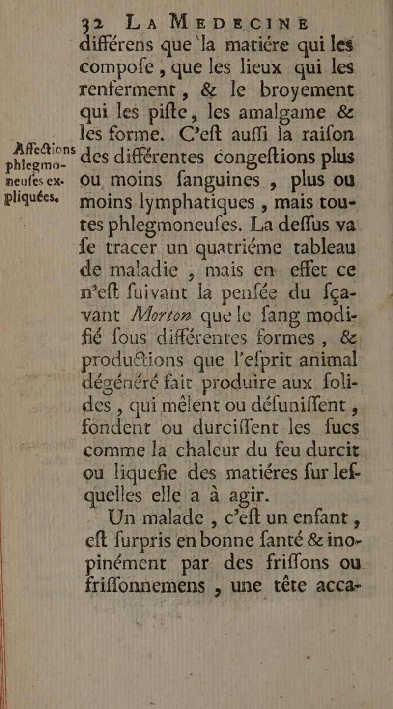 Affe&amp;ions phlegmo- neufes cx. pliquées, 32 LA MEDECINE différens que la matière qui les compofe , que les lieux qui les renferment , &amp; le broyement qui les pifte, les amalgame &amp; les forme. C’eft auffi la raifon des différentes congeftions plus ou moins fanguines , plus ou moins lymphatiques , mais tou- tes phlegmoneufes. La deffus va fe tracer un quatriéme tableau de maladie , mais en effet ce meft fuivant la peniée du fça- vant Morton que le fang modi- fié fous différentes formes , 8: produfions que l’efprit animal des , qui mêlent ou défuniffent , fondent ou durciffent les fucs. comme la chaleur du feu durcit ou liquefie des matiéres fur lef- quelles elle a à agir. Un malade , c’eft un enfant, eft furpris en bonne fanté &amp; ino- pinément par des friffons ou. friffonnemens , une tête acca-