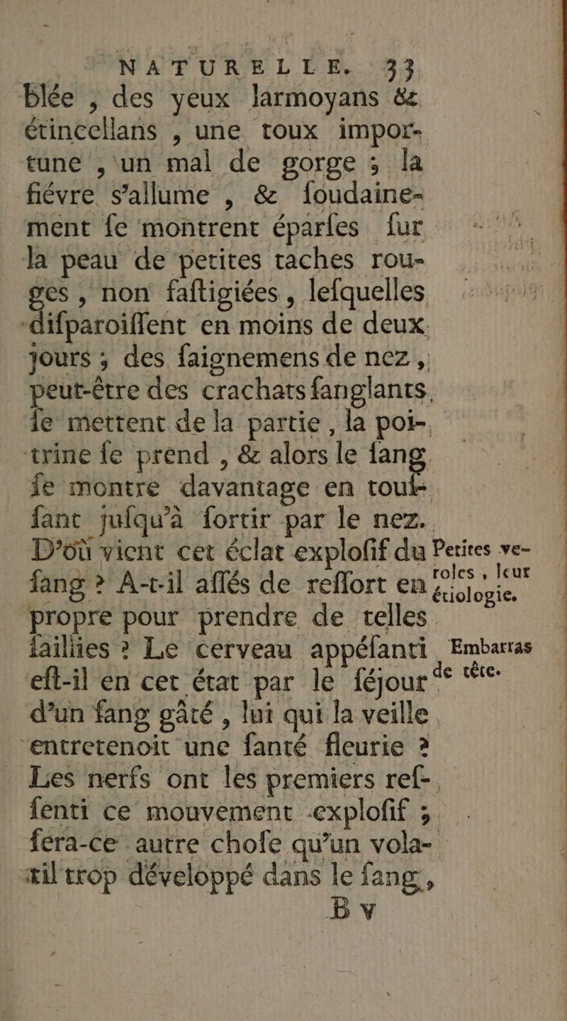 Blée , des yeux larmoyans &amp; étincellans , une toux impor- tune , un mal de gorge ; la fiévre s'allume , &amp; foudaine- ment fe montrent éparles fur la peau de petites taches rou- ges , non faftigiées, lefquelles -difparoïifflent en moins de deux. jours ; des faignemens de nez, peut-être des crachats fanglants. fe mettent de la partie, la pot- trine {e prend , &amp; alors le fang fe montre davantage en touf- fant jufqu’à fortir par le nez. D'où vient cet éclat explofif du Perires ve- / fang &gt; A-ril affés de reffort en Ris propre pour prendre de telles failiies ? Le cerveau appéfanti Embarras eft-il en cet état par le féjour se ue d’un fang gâté , lui qui la veille ‘entretenoit une fanté fleurie ? Les nerfs ont les premiers ref- fenti ce mouvement explofif ; fera-Ce autre chofe qu’un vola- æil trop développé dans le fang, |