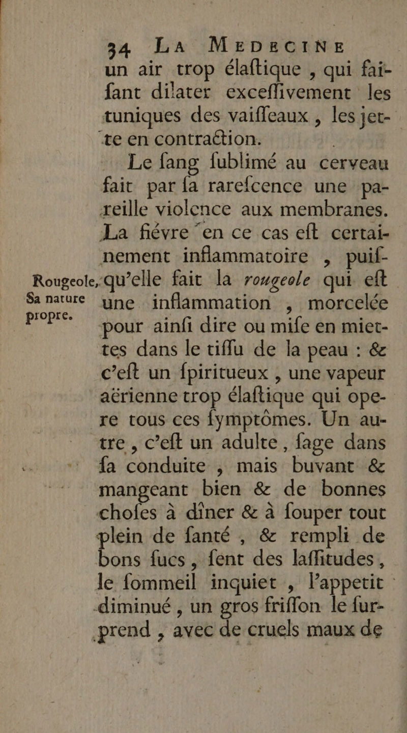 un air crop élaftique , qui fai- fant dilater exceflivement les tuniques des vaifleaux , les jet- ‘te en contraétion. Le fang fublimé au cerveau fait par {a rarefcence une pa- reille violence aux membranes. La fiévre ‘en ce cas eft certai- nement inflammatoire , puif- Rougeolequ’elle fait la rougeole qui eft Sa nature yne jinflammation , morcelée propre. : : , 9 pour ainfi dire ou mife en miet- tes dans le tifflu de la peau : &amp; c’eft un fpiritueux , une vapeur aérienne trop élaftique qui ope- re tous ces fymptomes. Un au- tre , c’eft un adulte, fage dans fa conduite ; mais buvant &amp; mangeant bien &amp; de bonnes chofes à diner &amp; à fouper tout plein de fanté , &amp; rempli de bons fucs, fent des laflitudes, le fommeil inquiet , Pappetit diminué , un gros friflon le fur- prend , avec de cruels maux de