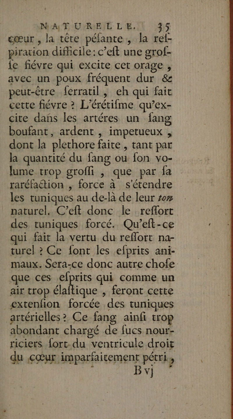 NAT UPRIEIL L'E.L 3: cœur , la tête péfante, la ret- piration difficile: c’eit une grof- le fiévre qui excite cet orage , avec un poux fréquent dur &amp; peut-être {erratil, eh qui fait cette fiévre ? L’érétifme qu’ex- cite dañs les artéres un fang boufant, ardent , impetueux , dont la plechore faite , tant par la quantité du fang ou fon vo- lume trop grofli , que par fa raréfaction , force à s'étendre les tuniques au de-là de leur #7 naturel. C’eft donc le reflort des tuniques forcé. Qu’eft-ce qui fait la vertu du reflort na- turel ? Ce font les elprits ani- maux. Sera-ce donc autre chofe que ces pions qui comme un air trop élaftique , feront cette æxtenfion forcée des tuniques artérielles? Ce fang ainfi trop abondant chargé de fucs nour- riciers fort. du ventricule droit du cœur imparfaitement pétri, À B v]