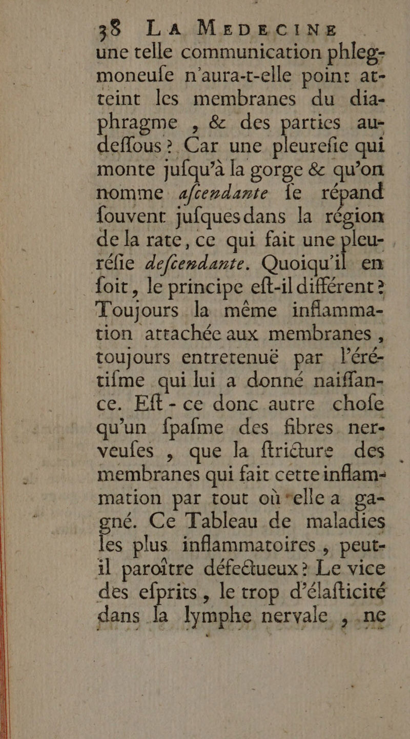 une telle communication phleg- moneufe n'aura-t-elle points at- teint les membranes du dia- phragme , &amp; des parties au- deffous &gt; Car une pleurefie qui monte jufqu’à la gorge &amp; qu’on nomme s/cendante Îe répand fouvent jufques dans la région de la rate, ce qui fait une pleu- , réfie defcemdante. Quoiqu'il en foit, le principe eft-il différent? Toujours la même inflamma- tion attachée aux membranes , toujours entretenuë par léré- tifme qui lui a donné naiïfan- ce. Eft- ce donc autre chofe qu’un fpafme des fibres. ner- veules |, que la ffriéture des membranes qui fait cette inflam- mation par tout où‘ellea ga- gné. Ce Tableau de maladies les plus inflammatoires , peut- il paroiïtre défe&amp;tueux ? Le vice des efprits, le trop d’élafticité dans la lymphe nervale , .ne