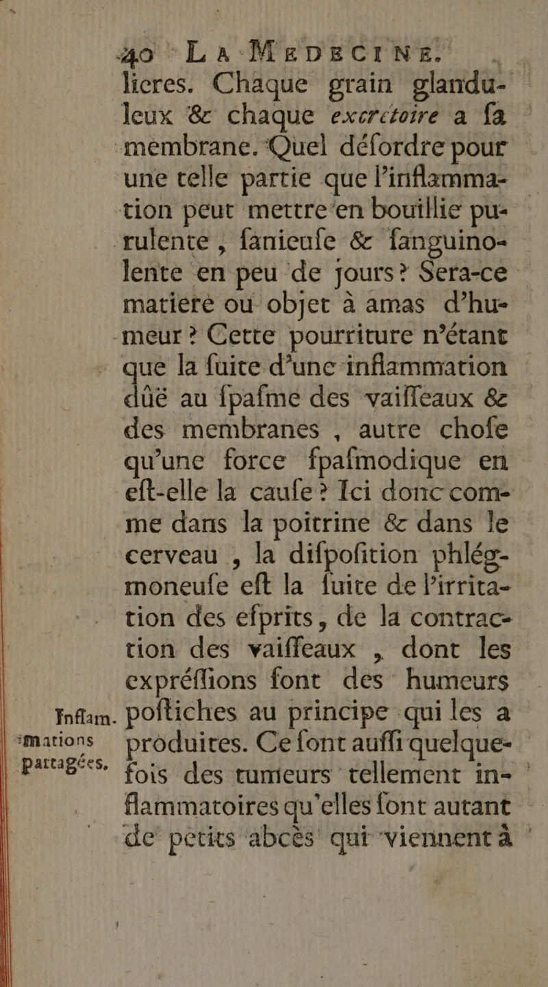 licres. Chaque grain glandu- Jeux &amp; chaque excretoire à fa une telle partie que Pinflamma tion peut mettre‘en bouillie pu lente en peu de jours? Sera-ce matière où objet à amas d’hu- Fnflam. | partagées, duëé au fpafme des vailleaux &amp; des membranes , autre chofe qu'une force fpafmodique en eft-elle la caufe? Ici donc com me dans la poitrine &amp; dans le cerveau , la difpofition phléo- moneufe eft la fuite de lirrita- tion des efprits, de la contrac- tion des vaiffeaux | dont les expréflions font des humeurs poftiches au principe qui les a produites. Ce font aufli quelque- fois des tumeurs tellement in- flammatoires qu’elles font autant de petits abcès qui viennent à