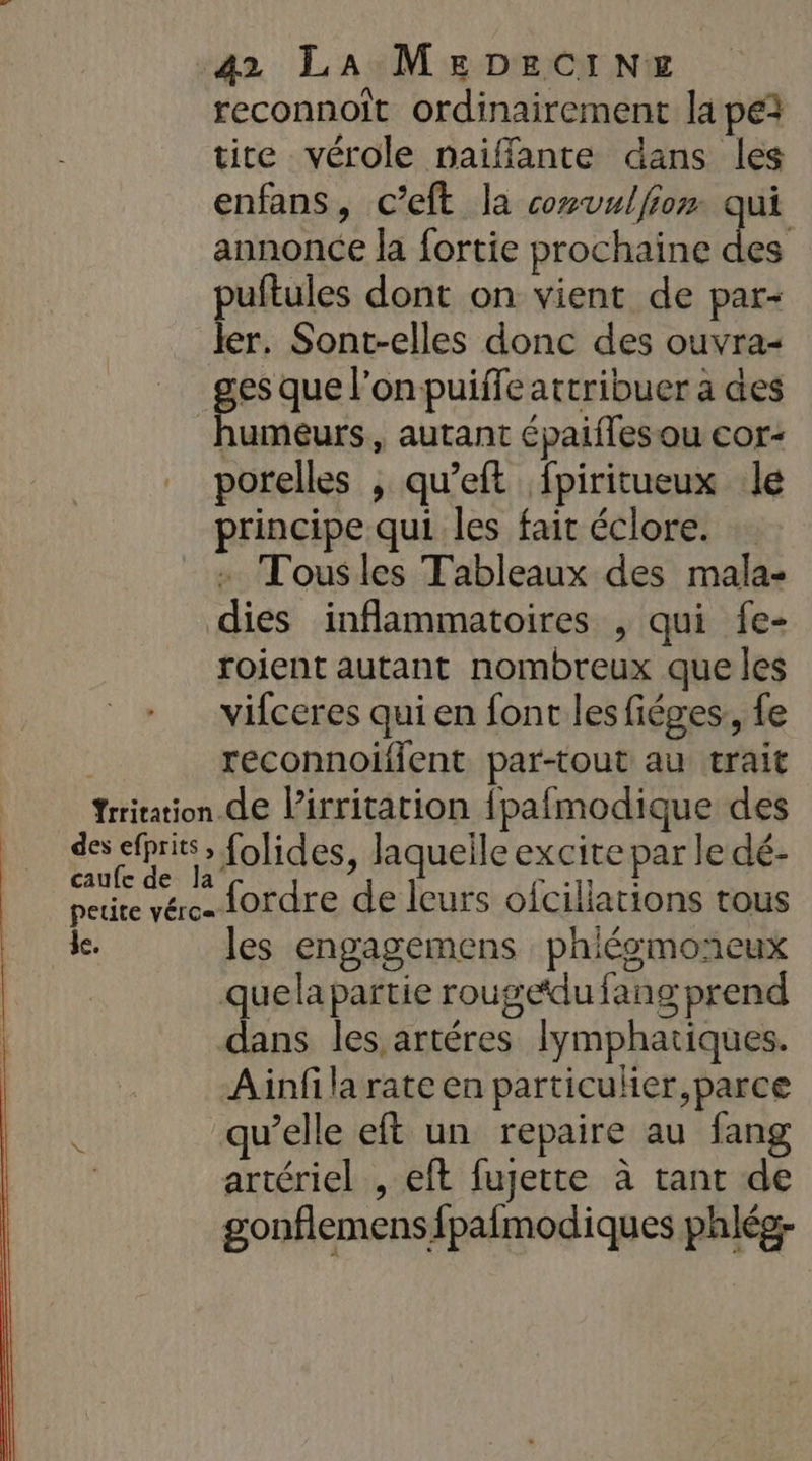 reconnoit ordinairement la pe3 tite vérole naiffante dans les enfans, c’eft la covulfior qui annonce la fortie prochaine LS puftules dont on vient de par- ler. Sont-elles donc des ouvra- pe an l'on puiffe attribuer a des humeurs, autant épaifles ou cor- porelles , qu’eft fpiritueux le principe qui les fait éclore. + Tousles Tableaux des mala- dies inflammatoires , qui fe- roient autant nombreux que les vifceres qui en font les fiéges,, fe reconnoifient par-tout au trait Yrritation de l’irritation {pafmodique des des efprits» folides, laquelle excite par le dé- peuire vére. 10rdre de leurs ofciliations tous de. les engagemens phiésmoneux quela partie rougedufang prend dans les artéres lymphatiques. Ainfila rate en particuler,parce ( qu’elle eft un repaire au fang | artériel , eft fujette à tant de gonflemens fpafmodiques phlég-