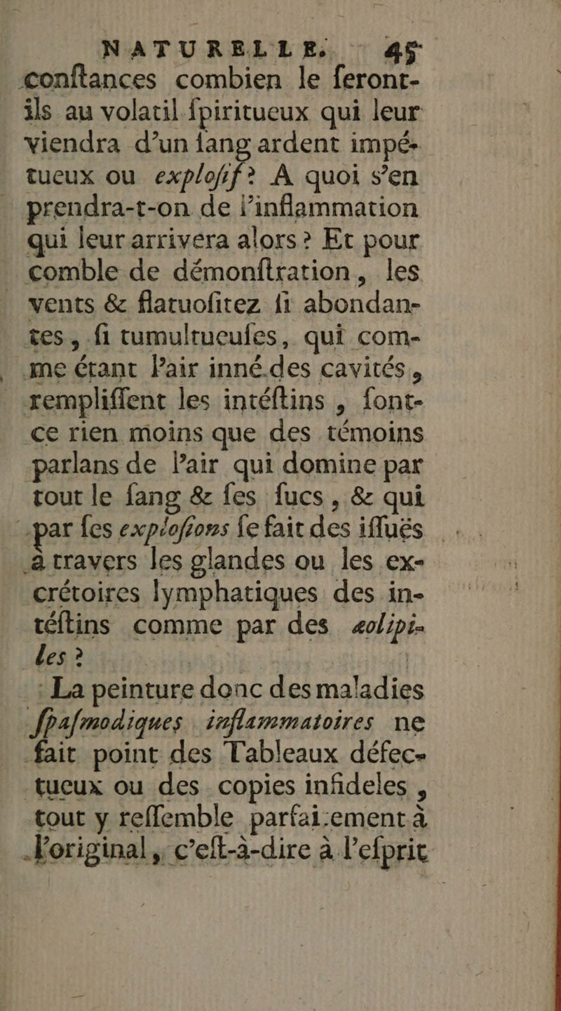 conftances combien le feront- ils au volatil fpiritueux qui leur viendra d’un {ang ardent impé: tueux ou explofif? A quoi s’en prendra-t-on de linflammation qui leurarrivera alors? Et pour vents &amp; flatuofitez fi abondan- tes, fi tumultueufes, qui com- me étant Pair inné.des cavités, rempliffent les intéftins , font- ce rien moins que des témoins parlans de Pair qui domine par tout le fang &amp; fes fucs, &amp; qui à cravers les glandes ou les ex- crétoires lymphatiques des in- téflins comme par des æolips. Les ? | : La peinture donc des maladies fpafmodiques inflammatoires ne fait point des Tableaux défec- _tucux ou des. copies infideles , tout y reflemble parfai:ement à original; c’eft-à-dire à l'efprir