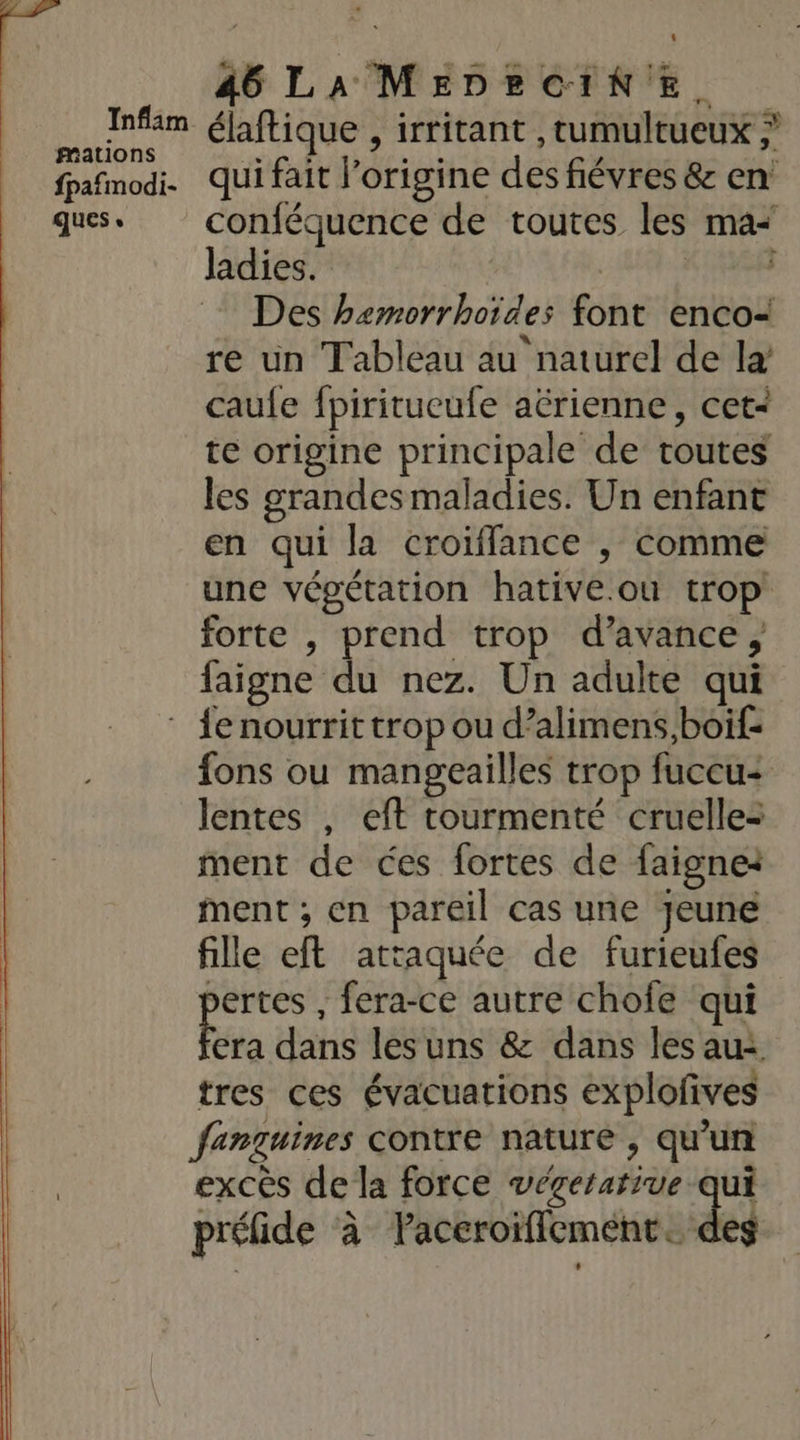 4 mMations fpafmodi- ques, 46 LA MEDEBCINE, 3. qui fait l’origine des fiévres &amp; en conféquence de toutes les ma ladies. | Des hemorrhoïdes font encoi re un Tableau au naturel de la caufe fpiritueufe aërienne, cet- te origine principale de toutes les grandes maladies. Un enfant en qui la croiffance , comme une végétation hative.ou trop forte , prend trop d'avance, faigne du nez. Un adulte qui fons ou mangeailles trop fuccu- lentes , eft tourmenté cruelle= ment de ces fortes de faignei ment; en pareil cas une jeune fille eft attaquée de furieufes pertes , fera-ce autre chofe qui Era dans les uns &amp; dans les au: tres ces évacuations explofives fanguines contre nature , qu'un excès de la force végetative qui préfide à Paceroiflcment. des