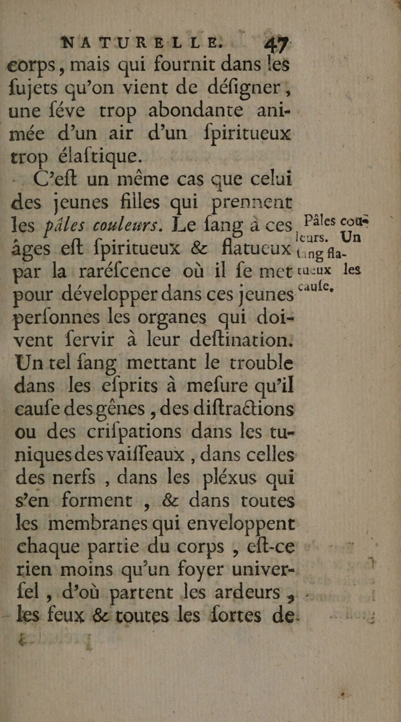 eorps, mais qui fournit dans les fujets qu’on vient de défigner; une féve trop abondante ani- mée d’un air d’un fpiritueux trop élaftique. -. C’eft un même cas que celui des jeunes filles qui prennent les ples couleurs. Le fang à ces Pâles cou âges eft fpiritueux &amp; flatucux aude par la raréfcence où il fe metrucux les pour développer dans ces jeunes “*° perfonnes les organes qui doi- vent fervir à leur deftination: Untel fang mettant le trouble dans les efprits à mefure qu'il _gaufe desgènes , des diftraétions ou des crifpations dans les tu- niquesdes vaiffeaux , dans celles des nerfs , dans les pléxus qui s’en forment , &amp; dans toutes les membranes qui enveloppent chaque partie du corps , eft-ce rien moins qu’un foyer univet- fel , d’où partent les ardeurs , - les feux &amp; routes les fortes de: €. | n 2