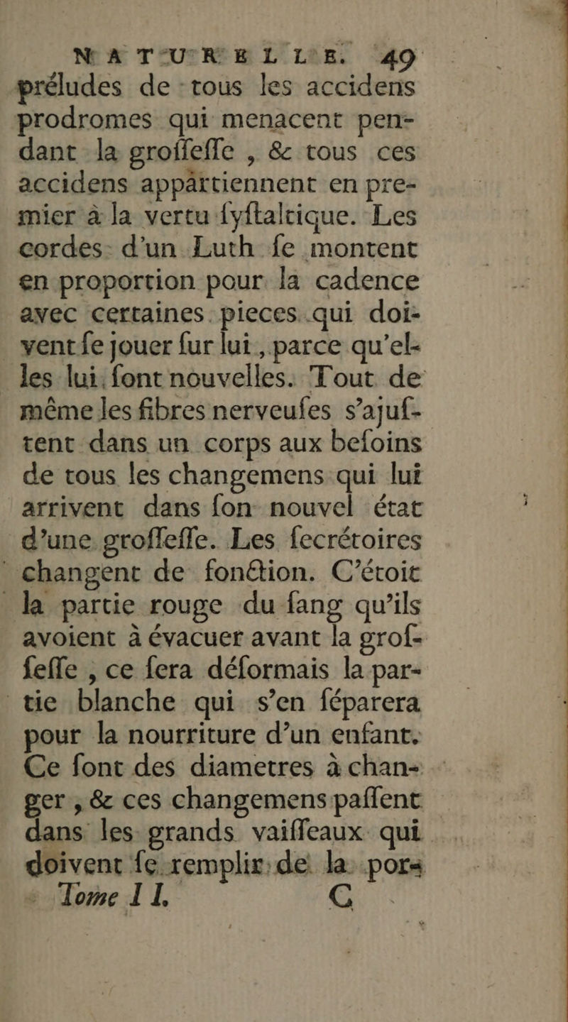 préludes de : tous les accidens prodromes qui menacent pen- dant la groffefle , &amp; tous ces accidens appättiennent en pre- mier à la vertu {yftaltique. Les cordes- d’un Luth fe montent en proportion pour. la cadence avec certaines. pieces..qui doi- vent fe jouer fur lui, parce qu'’el- même les fibres nerveules s’ajuf- tent dans un corps aux befoins de vous les changemens qui lui arrivent dans fon nouvel état d’une groflefle. Les fecrétoires changent de fon@tion. C’étoit la partie rouge du fang qu’ils avoient à évacuer avant la grof- feffe , ce fera déformais la par- tie blanche qui s’en féparera pour la nourriture d’un enfant. Ce font des diametres à chan- ger , &amp; ces changemens paflent dans les grands vaiffeaux qui doivent fe remplir: de: la: por« Tome IL | (