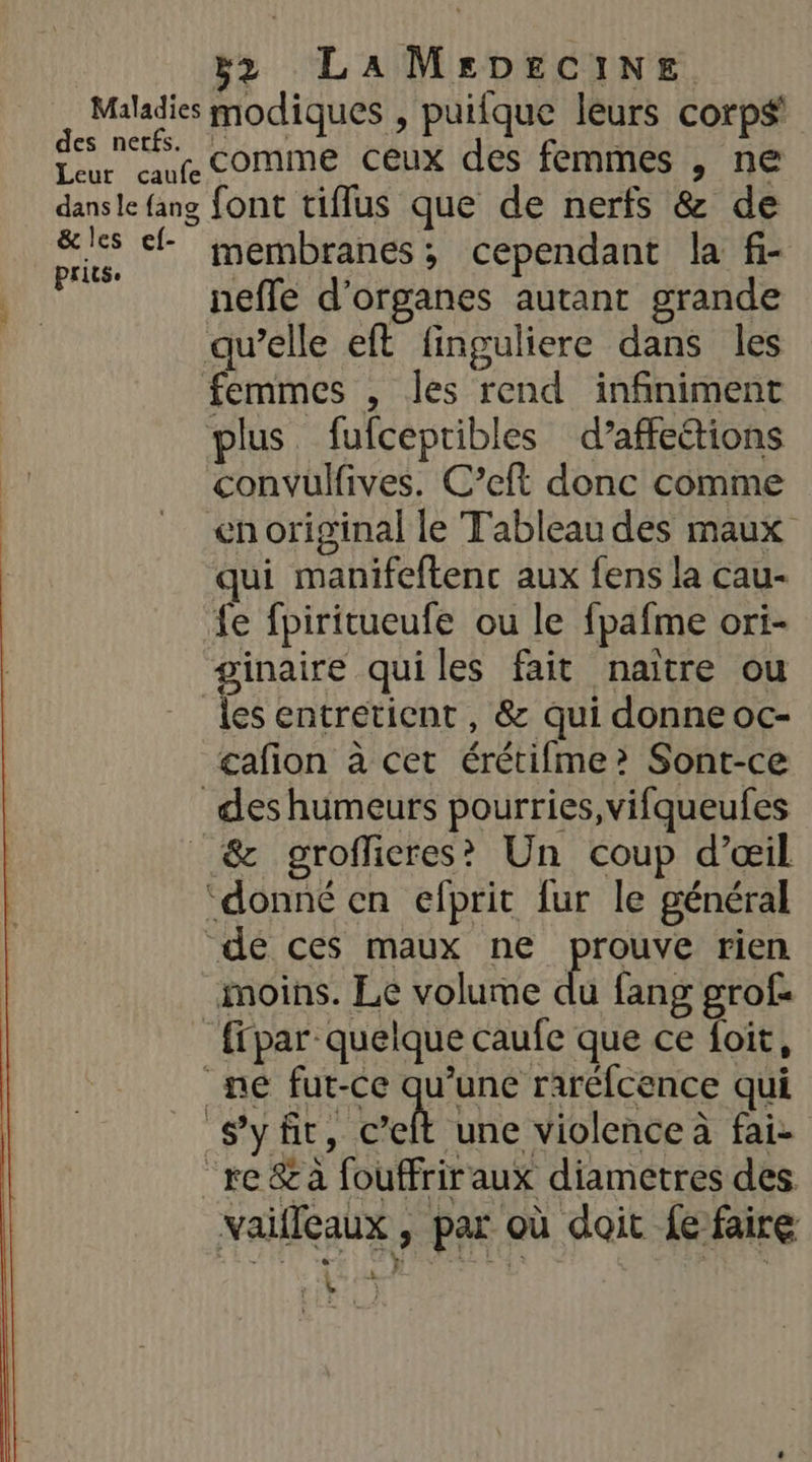 Maladies modiques , puifque leurs corps des nef comme ceux des femmes , ne dans le {ang font tiflus que de nerfs &amp; de ie, membranes; cependant la fi- Ad neffe d'organes autant grande qu’elle eft finguliere dans les femmes , les rend infiniment plus. fufcepribles d’affe&amp;tions convulives. C’eft donc comme en original le Tableau des maux qui manifeftenc aux fens la cau- fe fpiritueufe ou le fpafme ori- ginaire quiles fait naitre ou les entretient , &amp; qui donne oc- cafion à cet érétifme?&gt; Sont-ce des humeurs pourries,vifqueufes _&amp; groffieres? Un coup d’œil ‘donné en efprit {ur le général de ces maux ne prouve rien moins. Le volume du fang grof: _ ffpar quelque caufe que ce foit, ne fur-ce qu’une raréfcence qui Syñt, eh une violence à fai- “re &amp;a fouffriraux diametres des vaifleaux , par où doit {e faire k rw. )