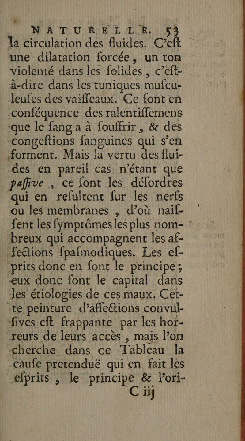 * j ; . 4 NATURELLE. . | 12 circulation des fluides. Cet une dilatation forcée, un ton violenté dans les folides , c’et- à-dire dans les tuniques mufcu- leufes des vaiffeaux. Ce font en -conféquence des ralentiffemens que le fang a à fouffrir , &amp; des -congeftions fanguines qui s’en forment. Mais la vertu des flui- des en pareil cas n'étant que palive , ce {ont les déflordres qui en refultent fur les nerfs ou les membranes , d’où naïf fent les fymptômesles plus nom- : breux qui accompagnent les af- .fe&amp;tions fpafmodiques. Les ef- prits donc en font le principe; -eux donc font le capital dans les étiologies de ces maux. Cet- -te peinture d’affe&amp;ions convul- ‘fives eft frappante par les hor- “reurs de leurs accès , mais l’on cherche dans ce Tableau la -Caufe prerenduë qui en fait les efprits , le principe &amp; Pori- | C ii