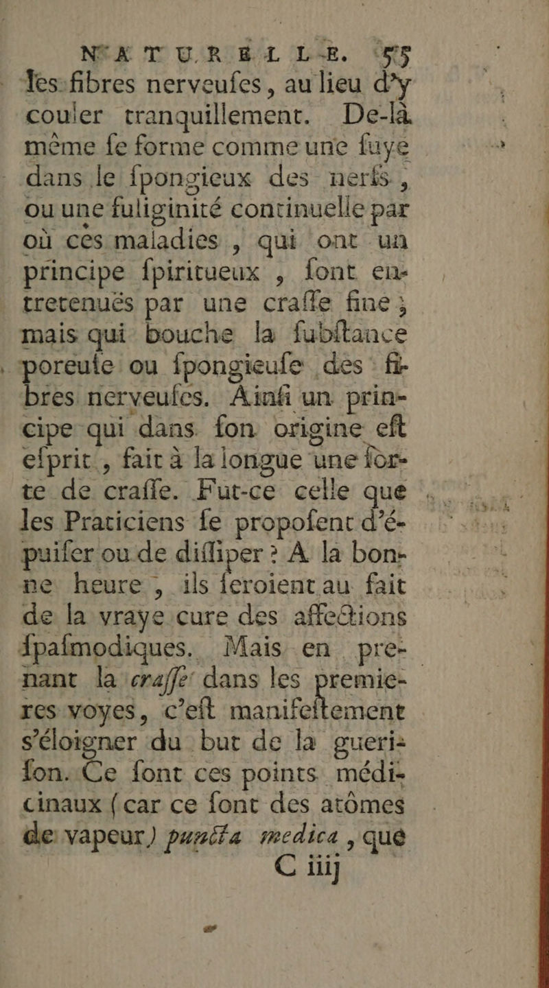 NEX TOUR BL LE. (os couler tranquillement. De-là mème fe forme comme une fuye dans le fpongieux des neris., ou une fuliginité continuelle par où ces maladies , qui ont un principe fpiritueux , font en- tretenués par une craffe fine ; nd poreule ou fpongieufe des : fi a nerveufes. Ajnf un prin- cipe qui dans fon origine eft efprit , fair à la longue une for- te de craffe. Fut-ce celle que les Praticiens fe propofent d’é- puifer ou de difliper ? À la bon- ne heure , ils LR fait de la vraye cure des affeions Apafmodiques. Mais en pre- nant la craffe: dans les premie- res voyes, c’eft Re s'éloigner du but de la gueri: fon.:Ce font ces points médi- cinaux (car ce font des atomes de vapeur) punita medica ) qué iii]