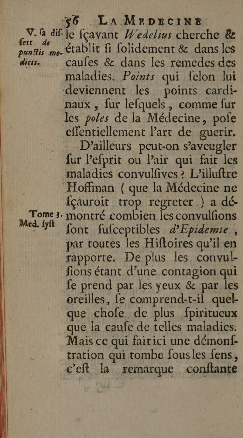 S-® difle fçavant Wedeliws cherche &amp; punis me. StaD'it fi folidement 8 dans les dis. Caufes &amp; dans les remedes des maladies. Points qui felon lui deviennent les points cardi- naux , fur lefquels, comme fur les poles de la Médecine, pole effentiellement Part de guerir. D'ailleurs peut-on s’aveugler fur Pefprit ou Pair qui fait les maladies convulfives &gt; L’illuftre Hoffman ( que la Médecine ne içauroit trop regreter } a dé- M montré combien les convulfions 7 font fufcepribles dEpidemie , par toutes les Hiftoires qu’il en rapporte. Deplus les convul- fions étant d’une contagion qui fe prend par les yeux &amp; par les oreilles, fe comprend-t-il quel- que chofe de plus fpiritueux que la caufe de telles maladies. Mais ce qui faitici une démonf- tration qui tombe fousles fens, c'eft la remarque conftante