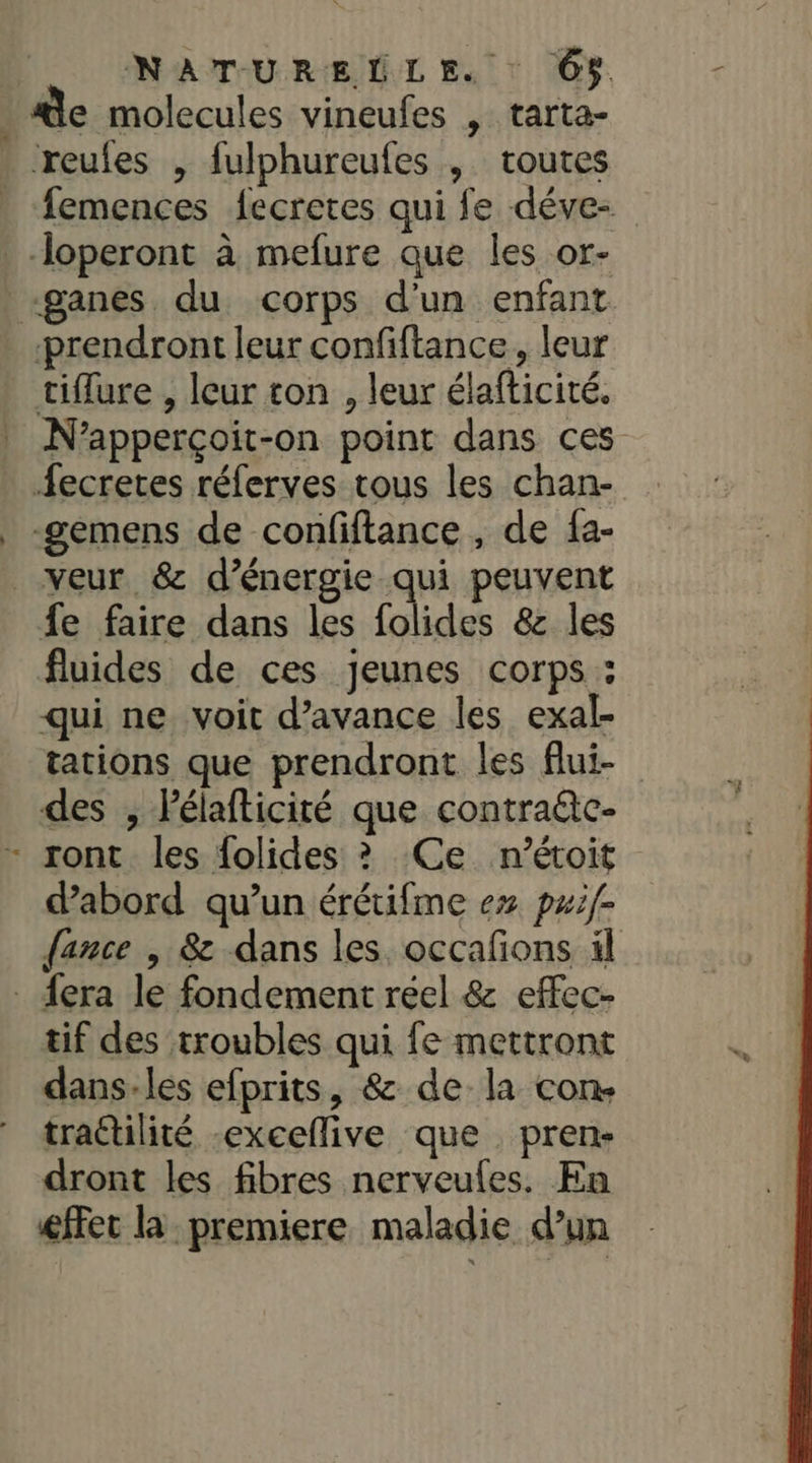 NATURELLE. : Ô$ de molecules vineufes , tarta- . reufes , fulphureufes , toutes femences {ecretes qui fe déve -—Jloperont à mefure que les or- -ganes du corps d'un enfant prendront leur confiftance, leur tiflure , leur ton , leur élafticité. N’apperçoit-on point dans ces fecretes réferves tous les chan- _ -gemens de confiftance , de fa- veur. &amp; d'énergie qui peuvent fe faire dans les folides &amp; les fluides de ces jeunes corps : qui ne voit d'avance les exal- tations que prendront les flui- des , Pélafticité que contra@e- - ront les folides ? Ce n’étoit dabord qu’un érétifme ex pæif- fance | &amp; dans les. occafions il . {era le fondement reel &amp; effec- tif des troubles qui fe mettront dans-les efprits, &amp; de la con. trattilité -exceflive que . pren- dront les fibres nerveules. En éffet la premiere maladie d’un