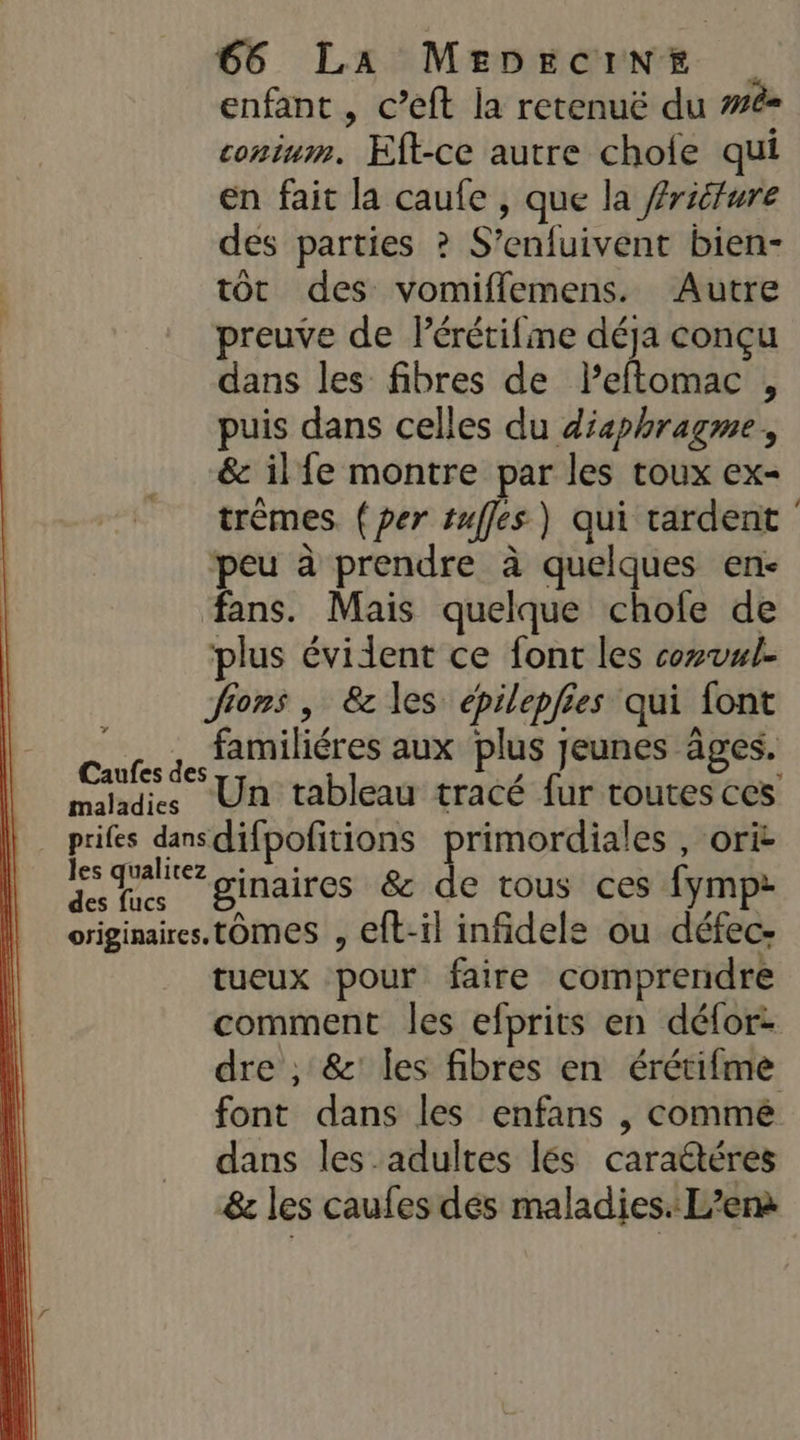 enfant , c’eft la retenuë du #é= conium. Eft-ce autre chofe qui en fait la caufe , que la friture des parties ? S’enfuivent bien- tôt des vomiflemens. Autre preuve de Pérétifme déja conçu dans les fibres de leftomac , puis dans celles du diaphragme, &amp; ilfe montre par les toux ex- trèmes (per tuffes ) qui tardent peu à prendre à quelques en fans. Mais quelque chole de plus évident ce font les cowvul- Jions , &amp; les épilepfies qui font _. , familiéres aux plus jeunes âges. Caufes des 2 «? maladies Un tableau tracé fur toutes ces prifes dansdifpofitions primordiales , orit is galiez dinaires &amp; de tous ces fymp: originaires, LOMES 9 eft-il infidele ou défec- tueux pour faire comprendre comment les efprits en défor: dre , &amp;: les fibres en érétifme font dans les enfans , comme dans les adultes lés caradtéres &amp;e les caufes dés maladies. L’enà