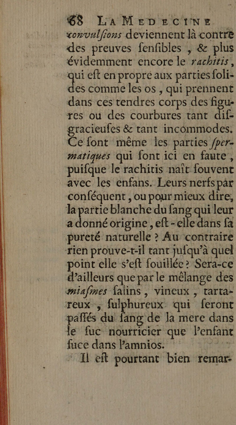 convulfions deviennent là contre des preuves fenfibles , &amp; plus évidemment encore le rachitis, qi eft en propré aux parties foli- es comme les os , qui prennent dans ces tendres corps des figu- res ou des courbures tant dif- gracieufes &amp; tant incommodes, Ce font même les parties /per- matiques qui font ici en faute, puifque le rachitis naït fouvent avec les enfans. Leurs nerfs par conféquent , ou pour mieux dire, la partie blanche du fang qui leur a donné origine , eft-elle dans fa pureté naturelle &gt; Au contraire rien prouve-t-il tant juiqu’à quel point elle s’eft fouillée? Sera-ce d’ailleurs que par le mélange des miafines {alins , vineux , tarta- reux ; fulphureux qui feront pañfés du fang de la mere dans le fuc nourricier que Penfant fuce dans Pamnios. ver Il eft pourtant bien rernar-