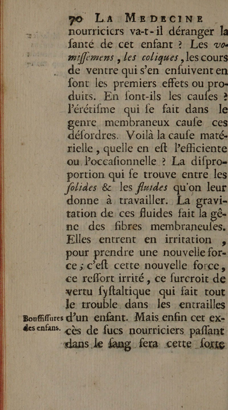 nourricicrs va-t-il déranger Îa fanté de cet enfant ? Les vo- miffemens , les coliques , les cours de ventre quis’en enfuivent en font les premiers effets ou pro- duits. En font-ils les Mr à Pérétifme qui fe fait dans le genre membraneux caufe ces défordres. Voila la caufe maté- rielle , quelle en eft lefficiente ou l’occafionnelle ? La difpro= portion qui fe trouve entre les folides 8&amp; les fluides qu'on leur donne à travailler. La gravi- tation de ces fluides fait la gê- ne des fibres membraneules. Elles entrent en irritation , pour prendre une nouvelle for- ce ; c’eft cette nouvelle force, ce reflort irrité , ce furcroit de vertu {yftaltique qui fait tout le trouble dans les entrailles Boufñflures d’un enfant. Mais enfin cet ex- desenfans. Cès de fucs nourriciers paflant ‘dans le fang fera cette forxe