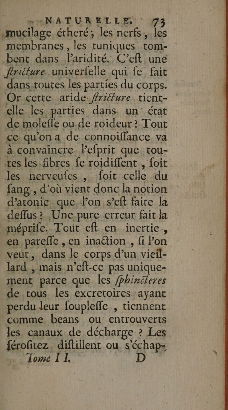 mucilage. étheré; les nerfs. les membranes, les tuniques tom- bent dans Paridité. C’eft une firicture..univerlelle qui fe fait danstoutes les parties du corps. Orcette aride. friture. tient- elle les parties dans. un état de molefle ou.de roideur ? Tout ce qu'ona de connoiffance va à convaincre. l’efprit que tou- tes les.fibres fe roidiffent , foit les nerveufes , ‘{oit celle du fang,, d’où vient donc la notion deflus &gt; ,Une pure erreur fait la méprife. Tout eft en inertie, en parefle , en ination , fi on veut, dans le corps d’un vieil- lard ; mais n’eft-ce pas unique- ment parce que les /phiriferes de tous. les excretoires ayant perdu leur foupleffe , tiennent comme. beans ou entrouverts les canaux. de décharge ? Les férofitez. diftillent ou, s’échap- raéri PV dr